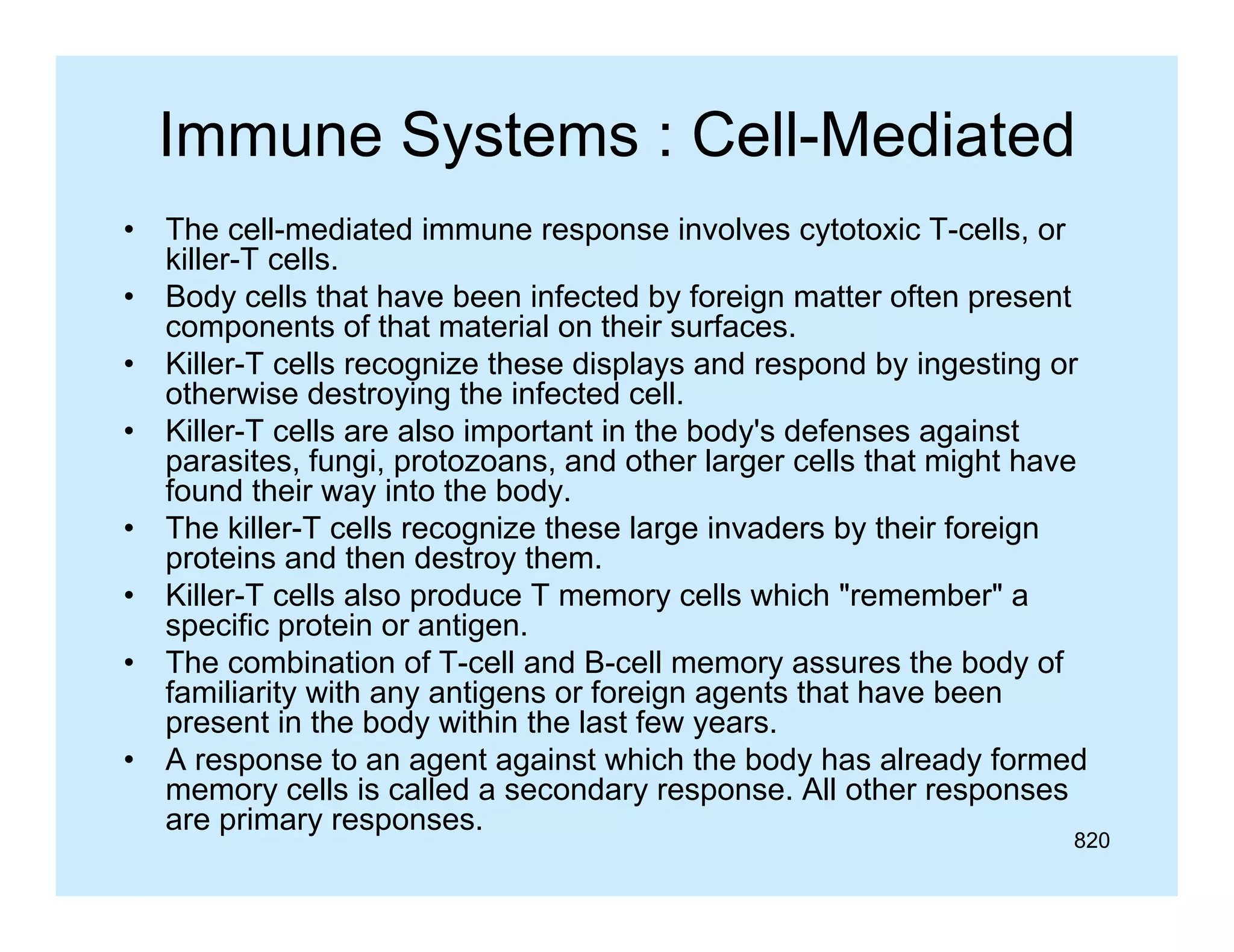 Immune Systems : Cell-Mediated
•
•
•
•
•
•
•
•

The cell-mediated immune response involves cytotoxic T-cells, or
killer-T cells.
Body cells that have been infected by foreign matter often present
components of that material on their surfaces.
Killer-T cells recognize these displays and respond by ingesting or
otherwise destroying the infected cell.
Killer-T cells are also important in the body's defenses against
parasites, fungi, protozoans, and other larger cells that might have
found their way into the body.
The killer T cells recognize these large invaders by their foreign
killer-T
proteins and then destroy them.
Killer-T cells also produce T memory cells which "remember" a
specific protein or antigen.
The
Th combination of T ll and B ll memory assures the b d of
bi ti
f T-cell d B-cell
th body f
familiarity with any antigens or foreign agents that have been
present in the body within the last few years.
p
g
g
y
y
A response to an agent against which the body has already formed
memory cells is called a secondary response. All other responses
are primary responses.

820

 