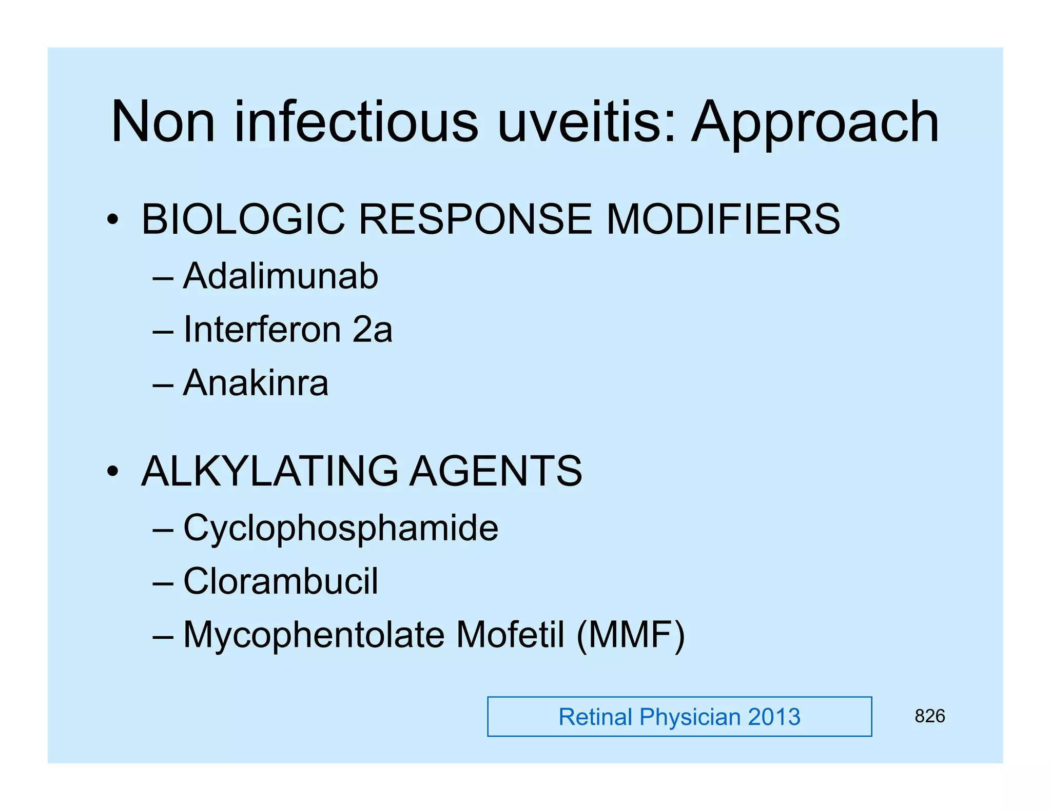 Non infectious uveitis: Approach
pp
• BIOLOGIC RESPONSE MODIFIERS
– Adalimunab
– Interferon 2a
– Anakinra

• ALKYLATING AGENTS
– Cyclophosphamide
– Clorambucil
– Mycophentolate Mofetil (MMF)
Retinal Physician 2013

826

 
