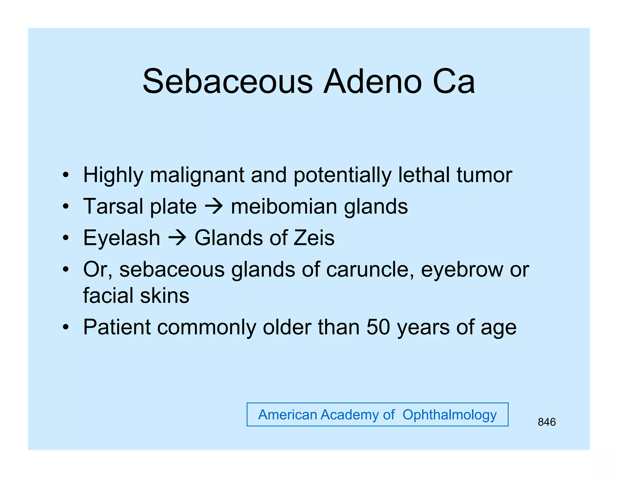 Sebaceous Adeno Ca
•
•
•
•

Highly malignant and potentially lethal tumor
Tarsal plate  meibomian glands
Eyelash  Glands of Zeis
Or,
Or sebaceous glands of caruncle eyebrow or
caruncle,
facial skins
• Patient commonly older than 50 years of age

American Academy of Ophthalmology

846

 