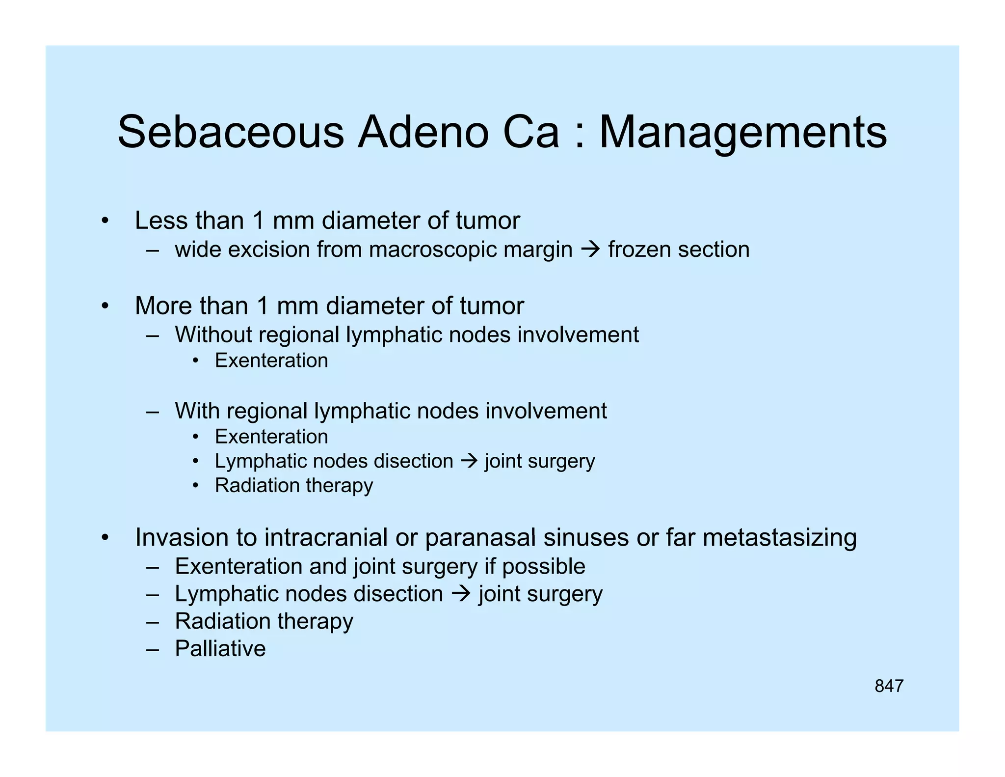 Sebaceous Adeno Ca : Managements
•

Less than 1 mm diameter of tumor
– wide excision f
id
i i from macroscopic margin  f
i
i
frozen section
ti

•

More than 1 mm diameter of tumor
– Without regional lymphatic nodes involvement
• Exenteration

– With regional lymphatic nodes involvement
• Exenteration
• Lymphatic nodes disection  joint surgery
• Radiation therapy

•

Invasion to intracranial or paranasal sinuses or far metastasizing
–
–
–
–

Exenteration and joint surgery if possible
Lymphatic nodes disection  joint surgery
Radiation therapy
py
Palliative
847

 