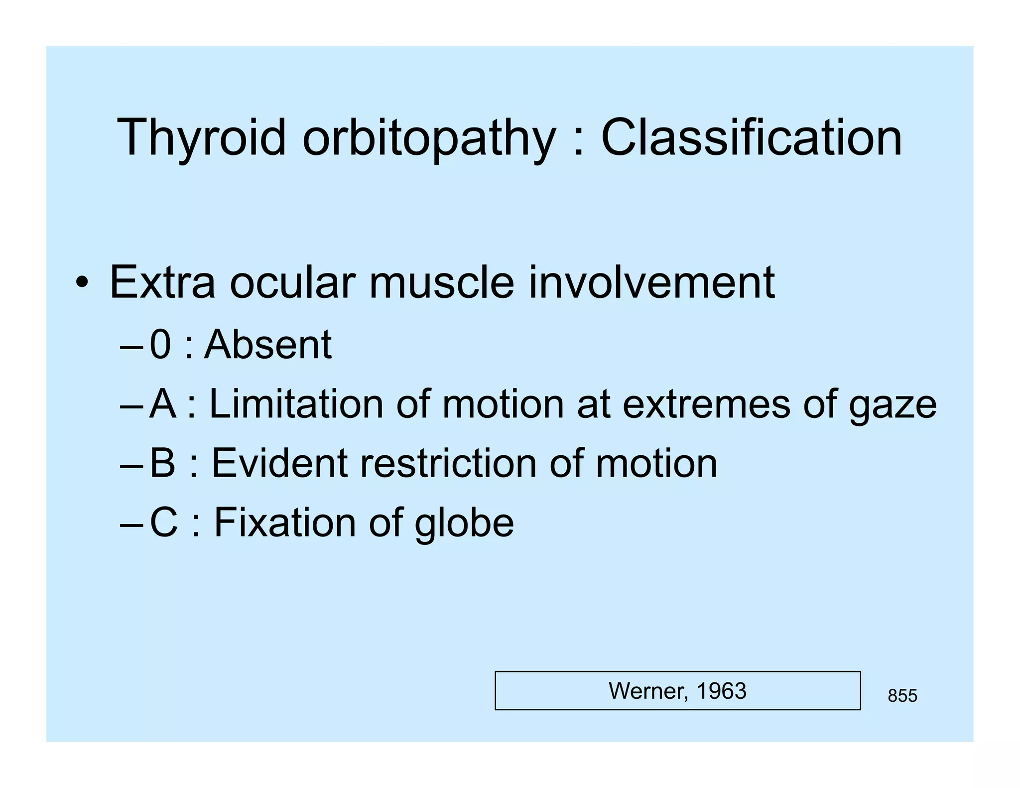 Thyroid orbitopathy : Classification
• Extra ocular muscle involvement
– 0 : Absent
– A : Limitation of motion at extremes of gaze
– B : Evident restriction of motion
– C : Fixation of globe
g

Werner, 1963

855

 