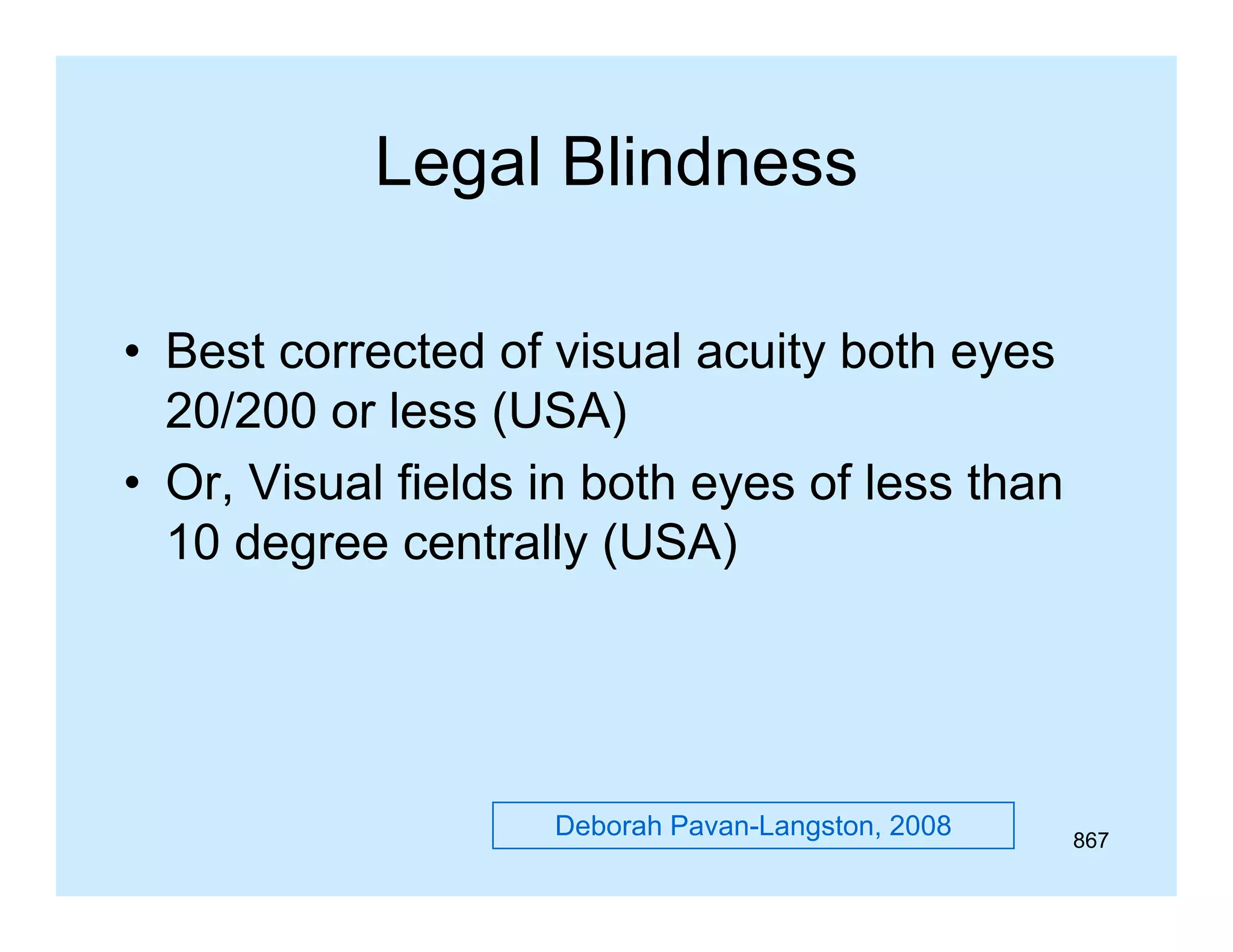 Legal Blindness
• Best corrected of visual acuity both eyes
20/200 or less (USA)
• Or, Visual fields in both eyes of less than
10 degree centrally (USA)

Deborah Pavan-Langston, 2008

867

 