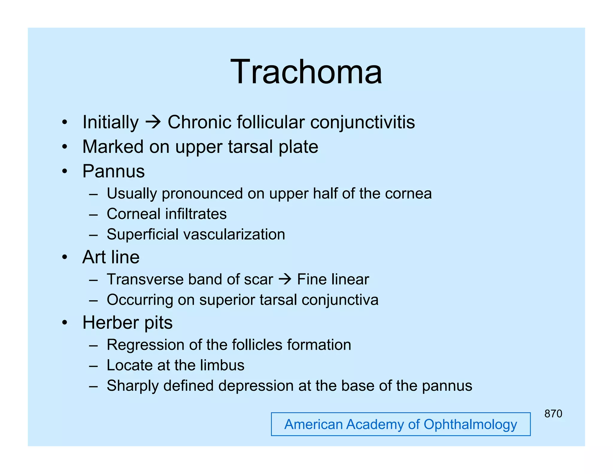 Trachoma
• Initially  Chronic follicular conjunctivitis
• Marked on upper tarsal plate
• Pannus
– Usually pronounced on upper half of the cornea
– Corneal infiltrates
– Superficial vascularization

• Art line
– Transverse band of scar  Fine linear
– Occurring on superior tarsal conjunctiva

• Herber pits
– Regression of the follicles formation
– Locate at the limbus
– Sharply defined depression at the base of the pannus
American Academy of Ophthalmology

870

 