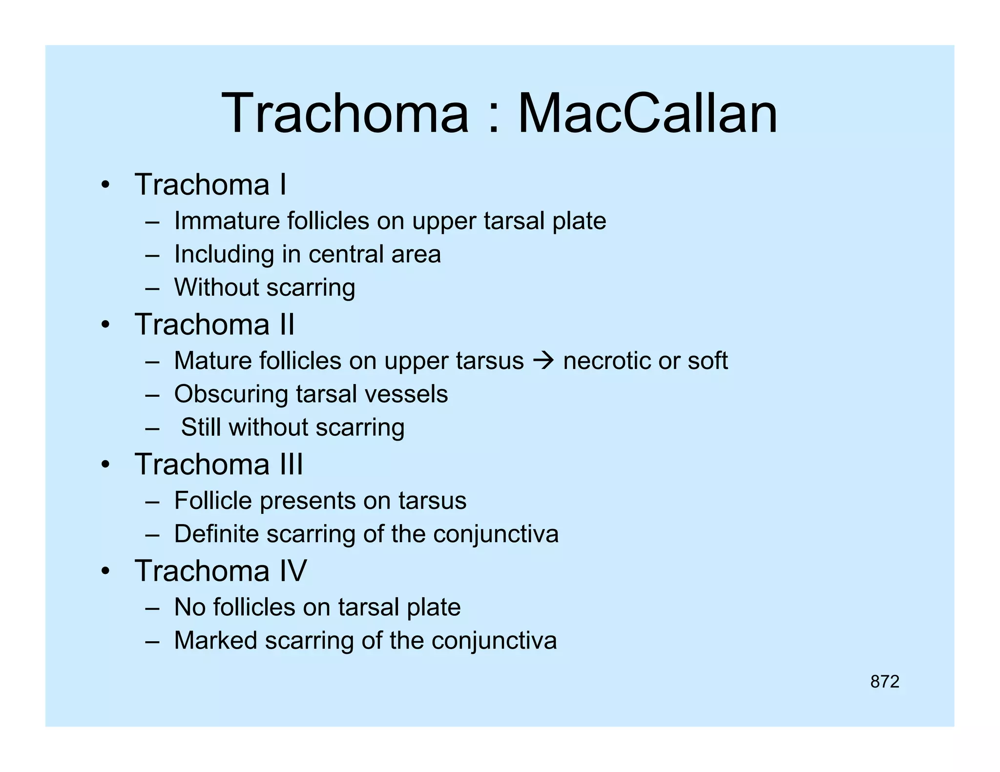Trachoma : MacCallan
• Trachoma I
– Immature follicles on upper tarsal plate
– Including in central area
– Without scarring

• Trachoma II
– Mature follicles on upper tarsus  necrotic or soft
– Obscuring tarsal vessels
– Still without scarring

• Trachoma III
– Follicle presents on tarsus
– Definite scarring of the conjunctiva

• Trachoma IV
– No follicles on tarsal plate
– Marked scarring of the conjunctiva
872

 