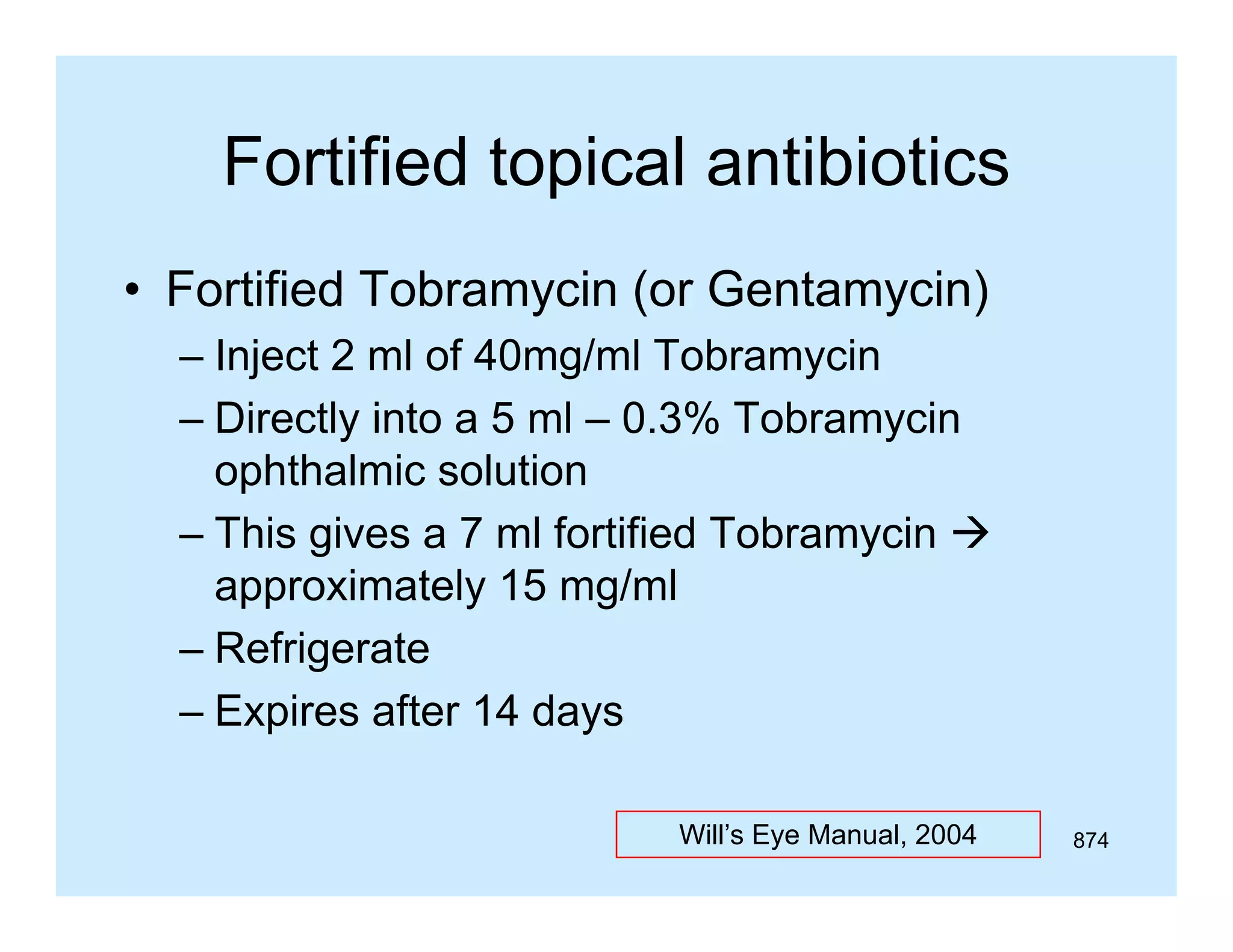 Fortified topical antibiotics
• Fortified Tobramycin (or Gentamycin)
– Inject 2 ml of 40mg/ml Tobramycin
– Directly into a 5 ml – 0 3% Tobramycin
0.3%
ophthalmic solution
– This gives a 7 ml fortified Tobramycin 
approximately 15 mg/ml
– Refrigerate
– Expires after 14 days
Will’s Eye Manual, 2004

874

 