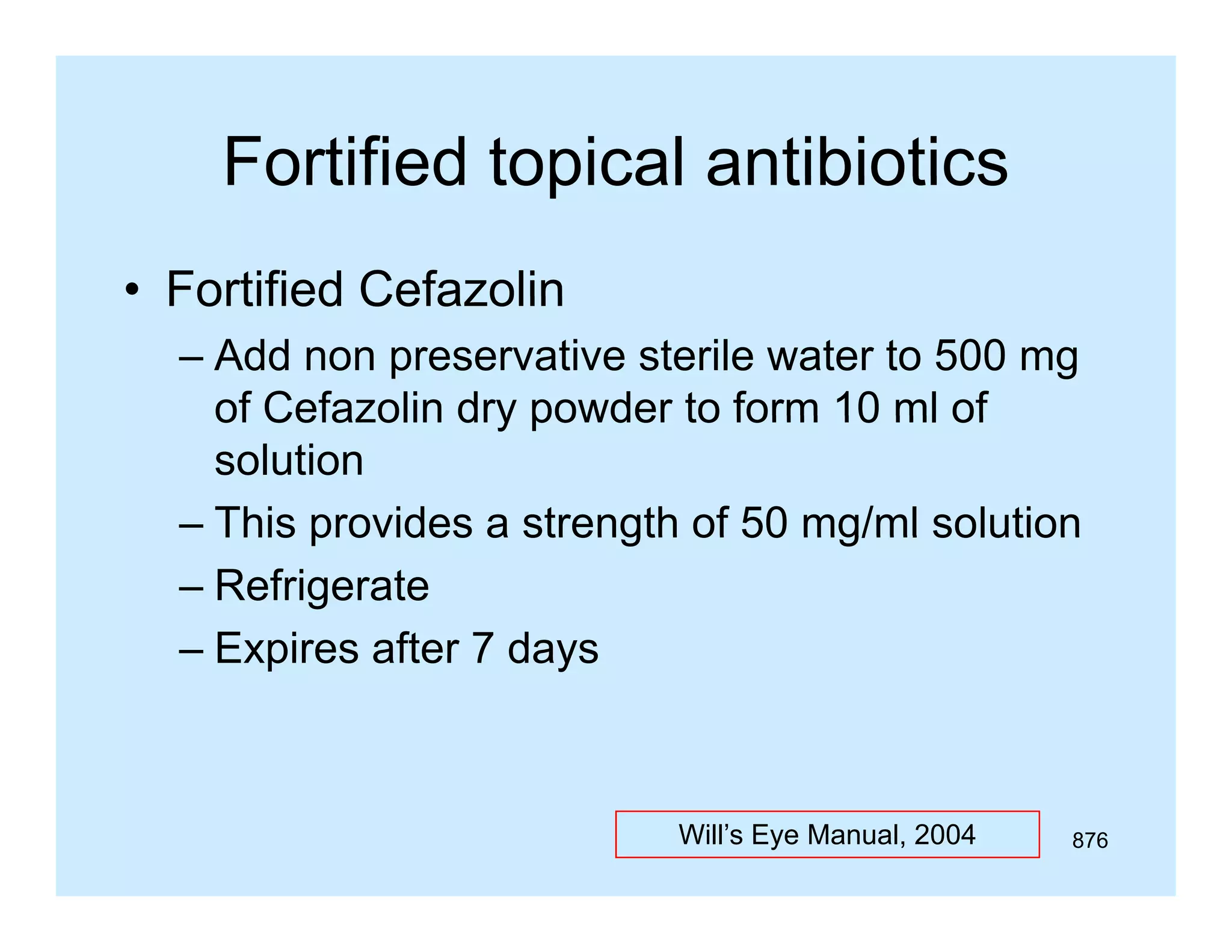 Fortified topical antibiotics
• Fortified Cefazolin
– Add non preservative sterile water to 500 mg
of Cefazolin dry powder to form 10 ml of
solution
– This provides a strength of 50 mg/ml solution
– Refrigerate
– Expires after 7 days

Will’s Eye Manual, 2004

876

 