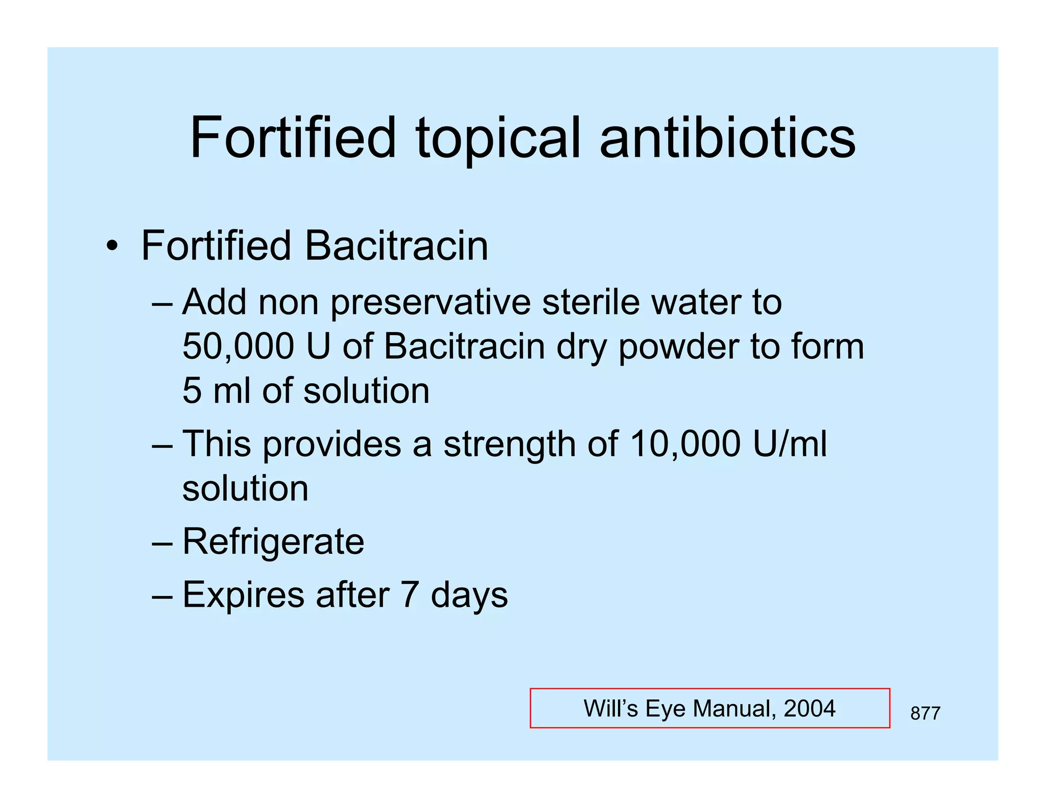 Fortified topical antibiotics
• Fortified Bacitracin
– Add non preservative sterile water to
50,000
50 000 U of Bacitracin dry powder to form
5 ml of solution
– This provides a strength of 10,000 U/ml
solution
– Refrigerate
g
– Expires after 7 days
Will’s Eye Manual, 2004

877

 