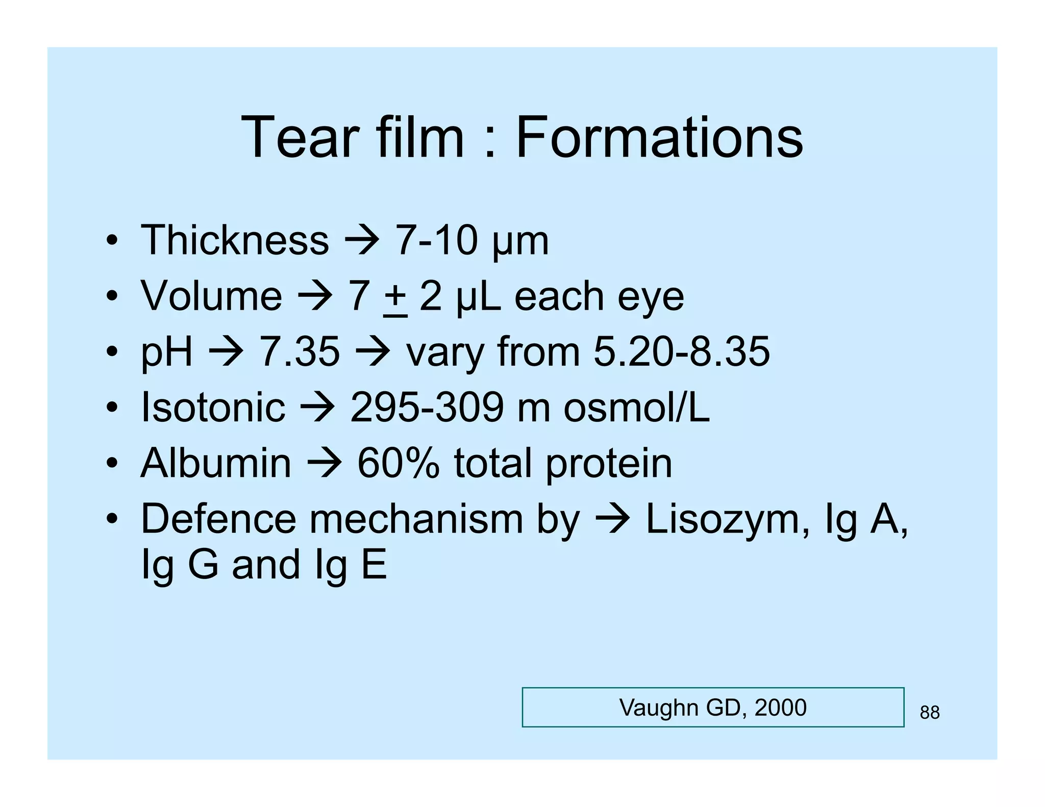 Tear film : Formations
•
•
•
•
•
•

Thickness  7-10 µm
7 10
Volume  7 + 2 µL each eye
pH  7 35  vary from 5 20 8 35
7.35
5.20-8.35
Isotonic  295-309 m osmol/L
Albumin
Alb i  60% t t l protein
total
t i
Defence mechanism by  Lisozym, Ig A,
Ig
I G and Ig E
dI

Vaughn GD, 2000

88

 