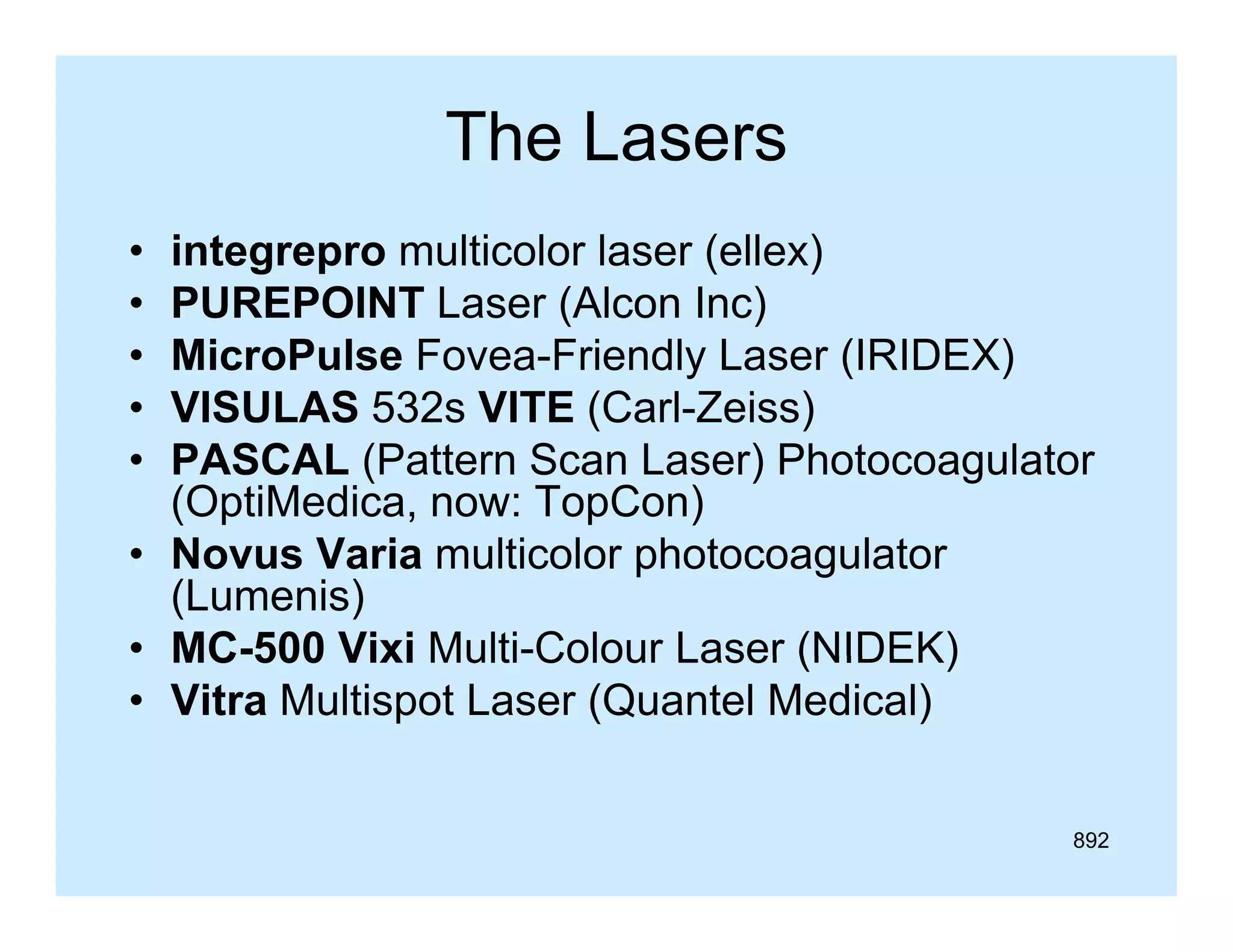 The Lasers
•
•
•
•
•

integrepro multicolor laser (ellex)
PUREPOINT Laser (Alcon Inc)
MicroPulse Fovea-Friendly Laser (IRIDEX)
VISULAS 532s VITE (Carl-Zeiss)
(Carl Zeiss)
PASCAL (Pattern Scan Laser) Photocoagulator
(OptiMedica, now: TopCon)
• Novus Varia multicolor photocoagulator
(Lumenis)
• MC-500 Vixi Multi-Colour Laser (NIDEK)
MC 500
Multi Colour
• Vitra Multispot Laser (Quantel Medical)
892

 