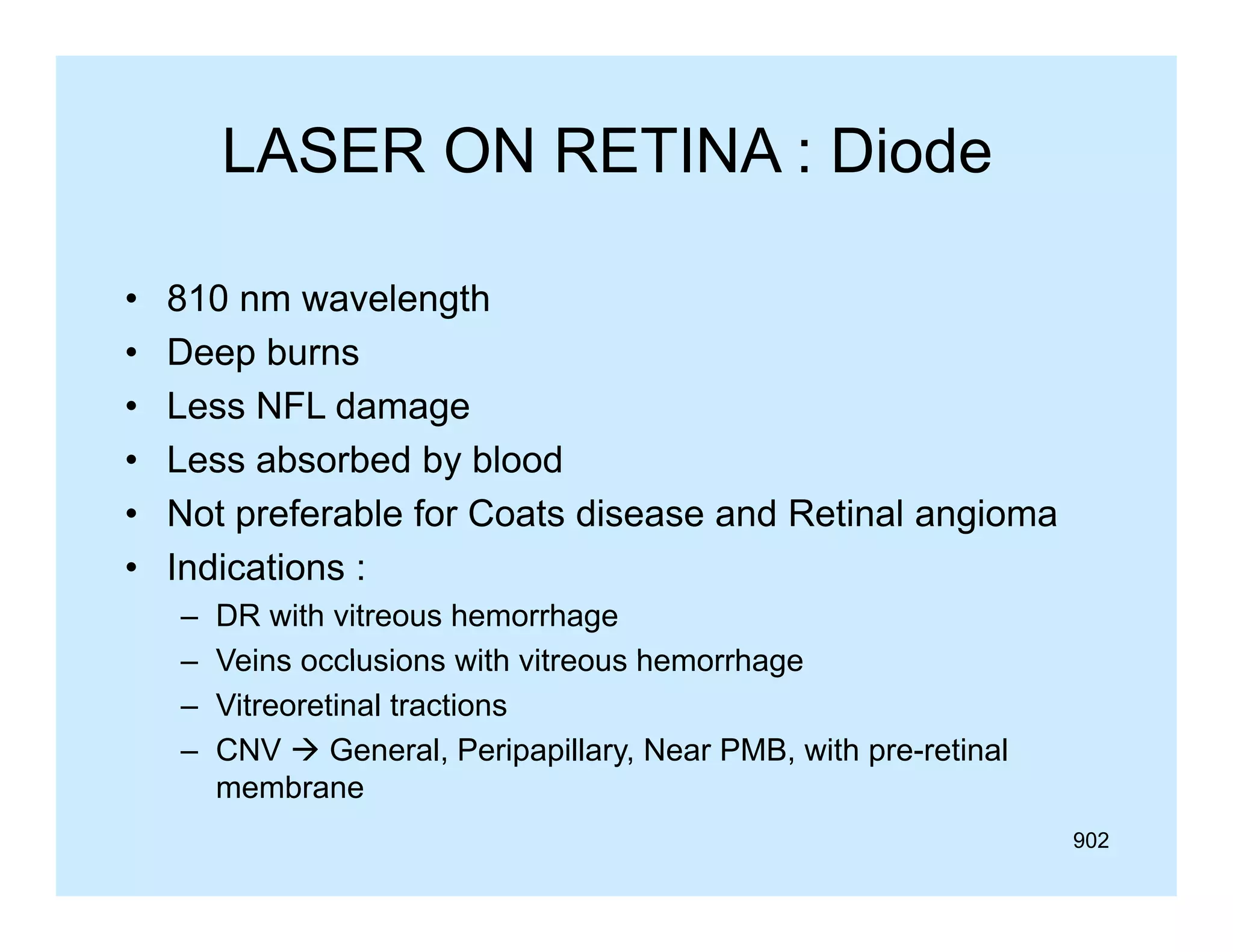 LASER ON RETINA : Diode
•
•
•
•
•
•

810 nm wavelength
Deep burns
Less NFL damage
Less absorbed by blood
Not preferable for Coats disease and Retinal angioma
Indications :
–
–
–
–

DR with vitreous hemorrhage
Veins occlusions with vitreous hemorrhage
Vitreoretinal tractions
CNV  General, Peripapillary, Near PMB, with pre-retinal
membrane
b
902

 