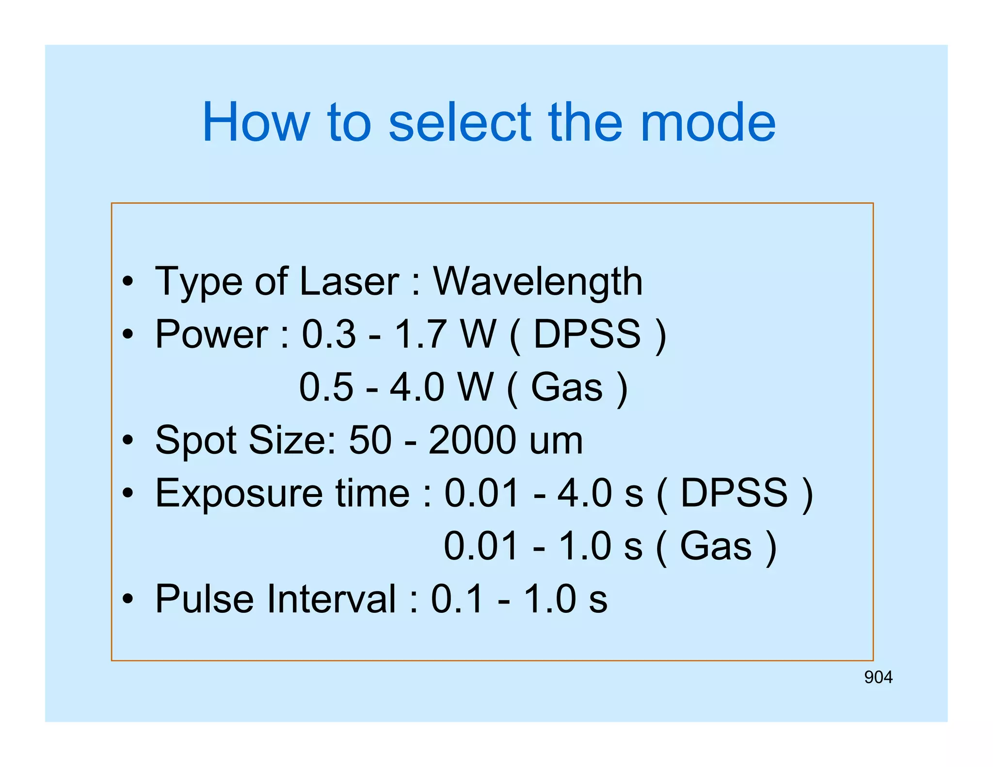 How to select the mode
• Type of Laser : Wavelength
• Power : 0 3 - 1 7 W ( DPSS )
0.3 1.7
0.5 - 4.0 W ( Gas )
• S t Size: 50 - 2000 um
Spot Si
• Exposure time : 0.01 - 4.0 s ( DPSS )
0.01 - 1.0 s ( Gas )
• Pulse Interval : 0.1 - 1.0 s
904

 