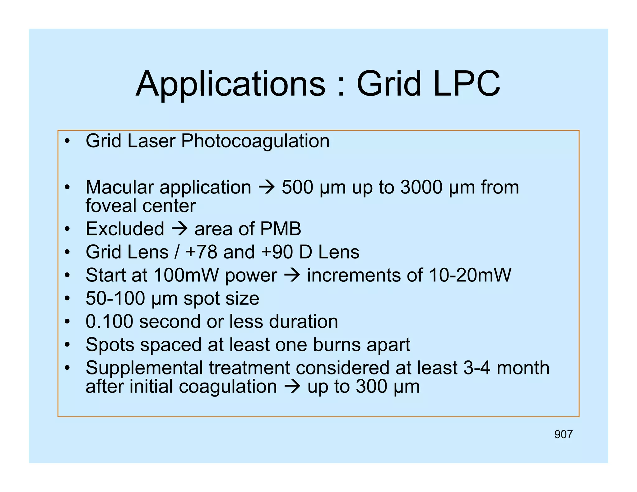 Applications : Grid LPC
• Grid Laser Photocoagulation
• Macular application  500 µm up to 3000 µm from
foveal center
• Excluded  area of PMB
• Grid Lens / +78 and +90 D Lens
• Start at 100mW power  increments of 10-20mW
• 50-100 µm spot size
• 0.100 second or less duration
• S t spaced at least one burns apart
Spots
d tl
t
b
t
• Supplemental treatment considered at least 3-4 month
after initial coagulation  up to 300 µm
907

 