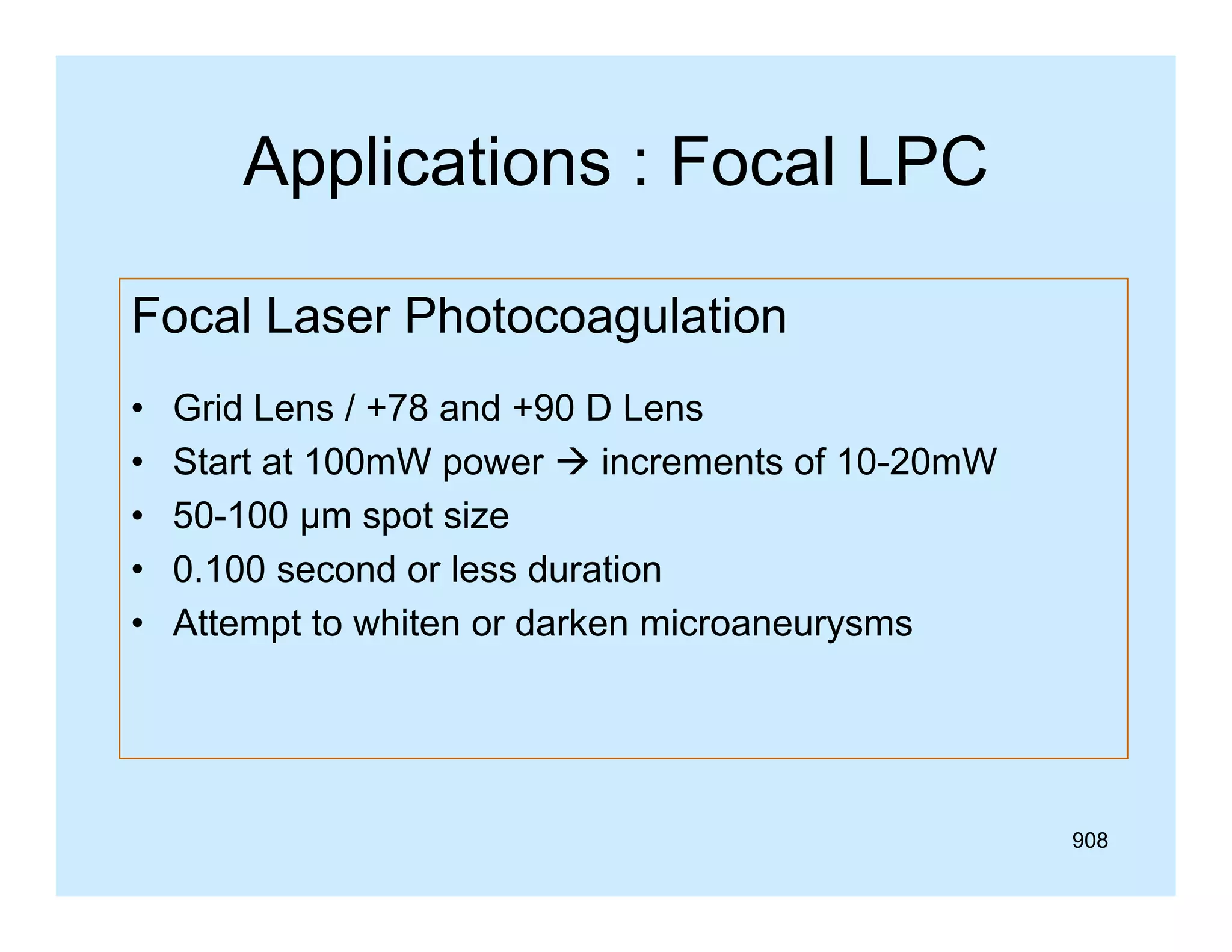 Applications : Focal LPC
Focal Laser Photocoagulation
•
•
•
•
•

Grid Lens / +78 and +90 D Lens
Start at 100mW power  increments of 10-20mW
50-100 µm spot size
0.100 second or less duration
Attempt to whiten or darken microaneurysms

908

 