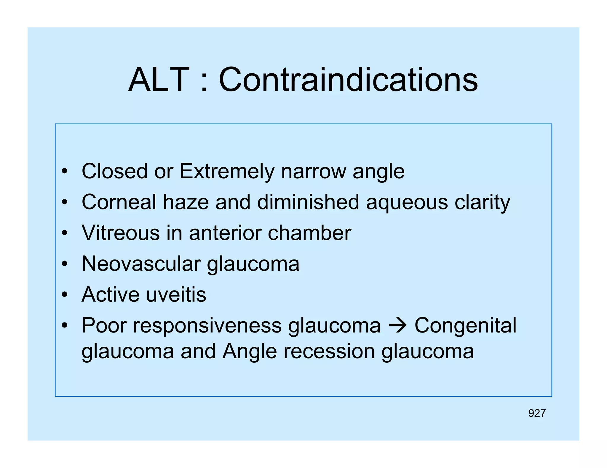 ALT : Contraindications
•
•
•
•
•
•

Closed or Extremely narrow angle
Corneal haze and diminished aqueous clarity
Vitreous in anterior chamber
Neovascular glaucoma
Active uveitis
Poor responsiveness glaucoma  Congenital
glaucoma and Angle recession glaucoma
927

 