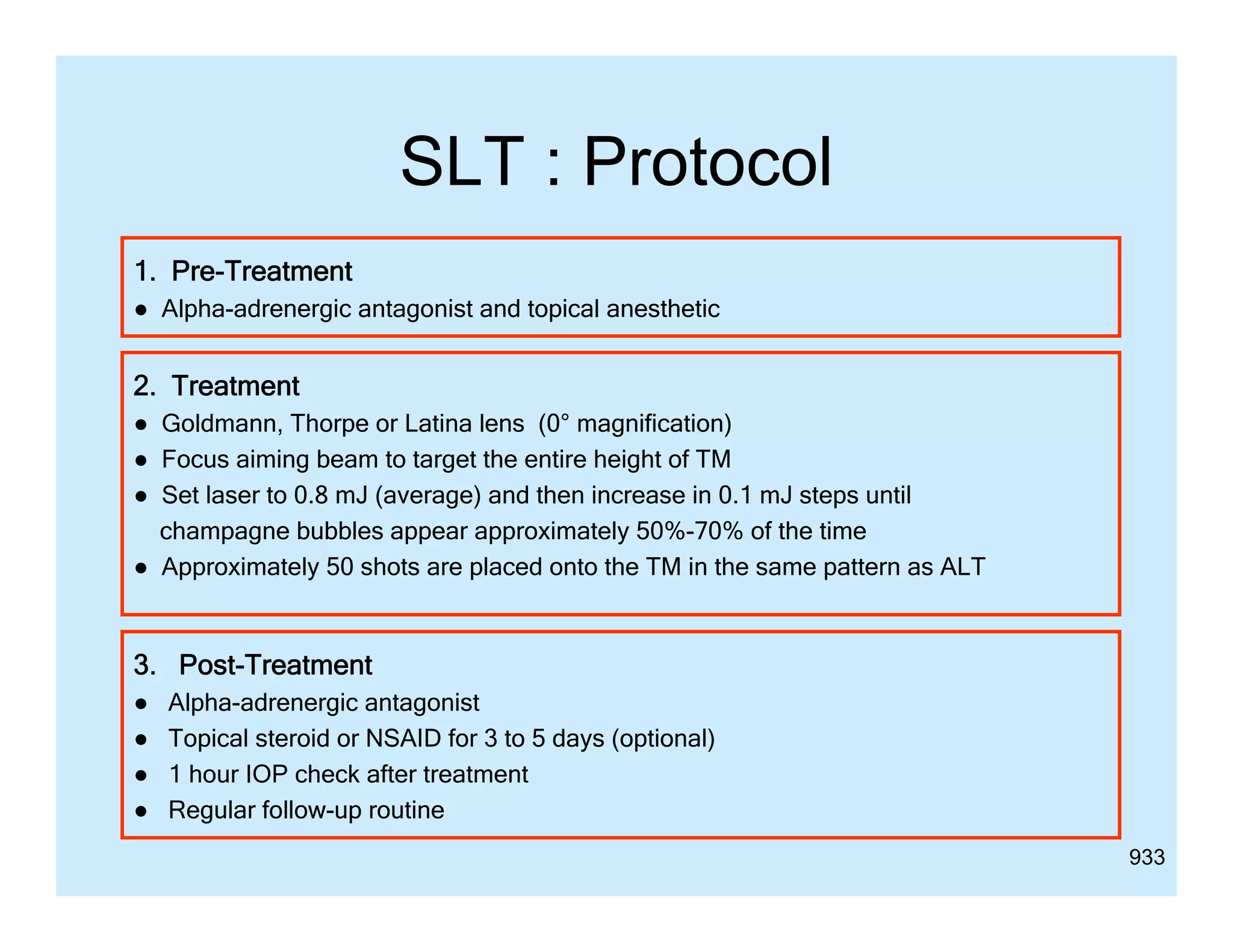 SLT : Protocol
1. Pre-Treatment
● Alpha-adrenergic antagonist and topical anesthetic

2. Treatment
● G ld
Goldmann, Th
Thorpe or Latina lens (0° magnification)
L ti l
ifi ti )
● Focus aiming beam to target the entire height of TM
● Set laser to 0.8 mJ (average) and then increase in 0.1 mJ steps until
champagne bubbles appear approximately 50%-70% of the time
50% 70%
● Approximately 50 shots are placed onto the TM in the same pattern as ALT

3. Post-Treatment
3 P
T
●
●
●
●

Alpha-adrenergic antagonist
Topical steroid or NSAID for 3 to 5 days (optional)
1 hour IOP check after treatment
Regular follow-up routine
933

 