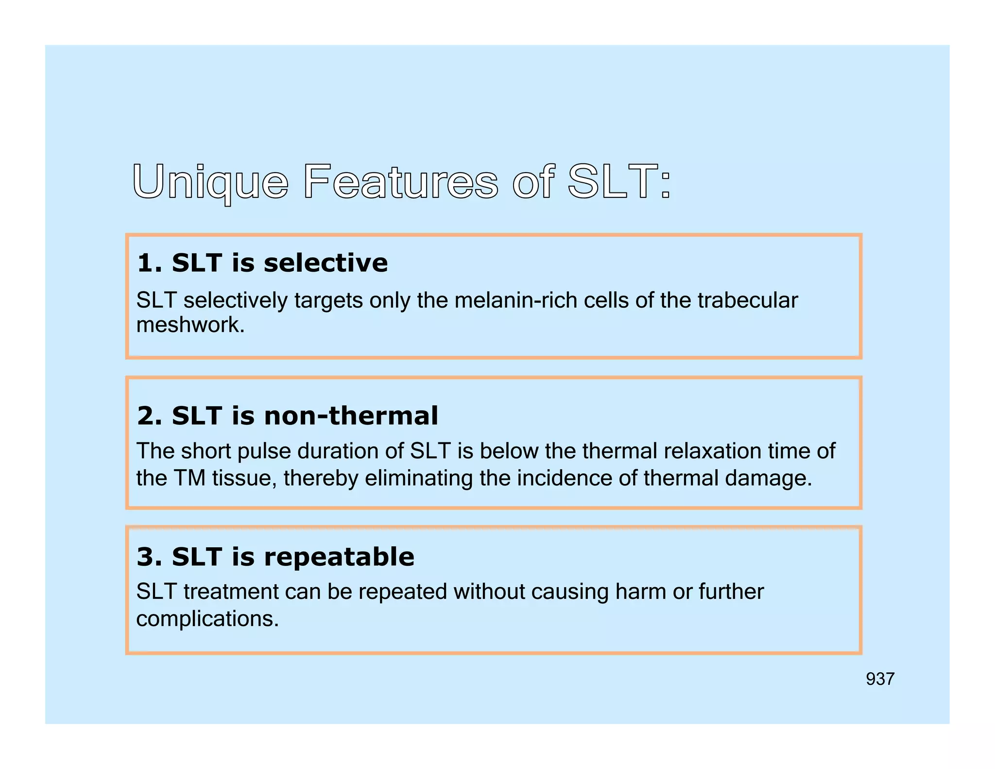 1. SLT is selective
SLT selectively targets only the melanin-rich cells of the trabecular
meshwork.

2. SLT is non-thermal
The short pulse duration of SLT is below the thermal relaxation time of
the TM tissue, thereby eliminating the incidence of thermal damage.

3. SLT is repeatable
SLT treatment can be repeated without causing harm or further
p
complications.
937

 