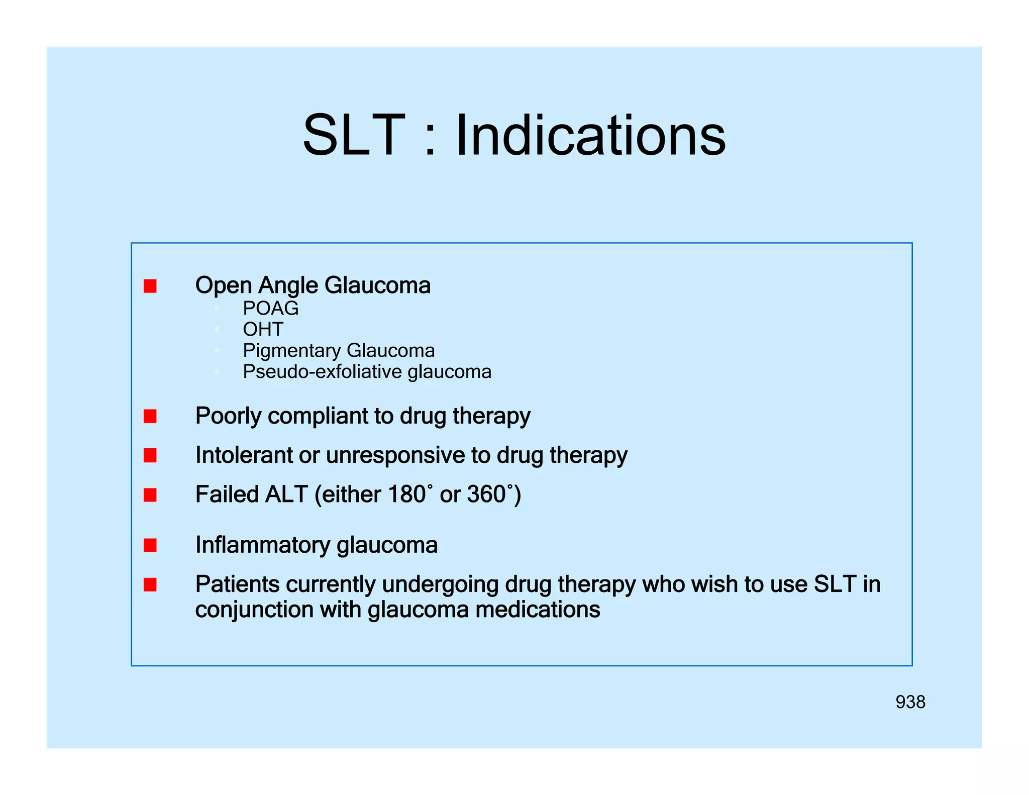 SLT : Indications
Open Angle Glaucoma
•
•
•
•

POAG
OHT
Pigmentary Glaucoma
Pseudo-exfoliative glaucoma

Poorly compliant to drug therapy
Intolerant or unresponsive to drug therapy
I l
i
d
h
Failed ALT (either 180˚ or 360˚)
Inflammatory glaucoma
Patients currently undergoing drug therapy who wish to use SLT in
conjunction with glaucoma medications

938

 