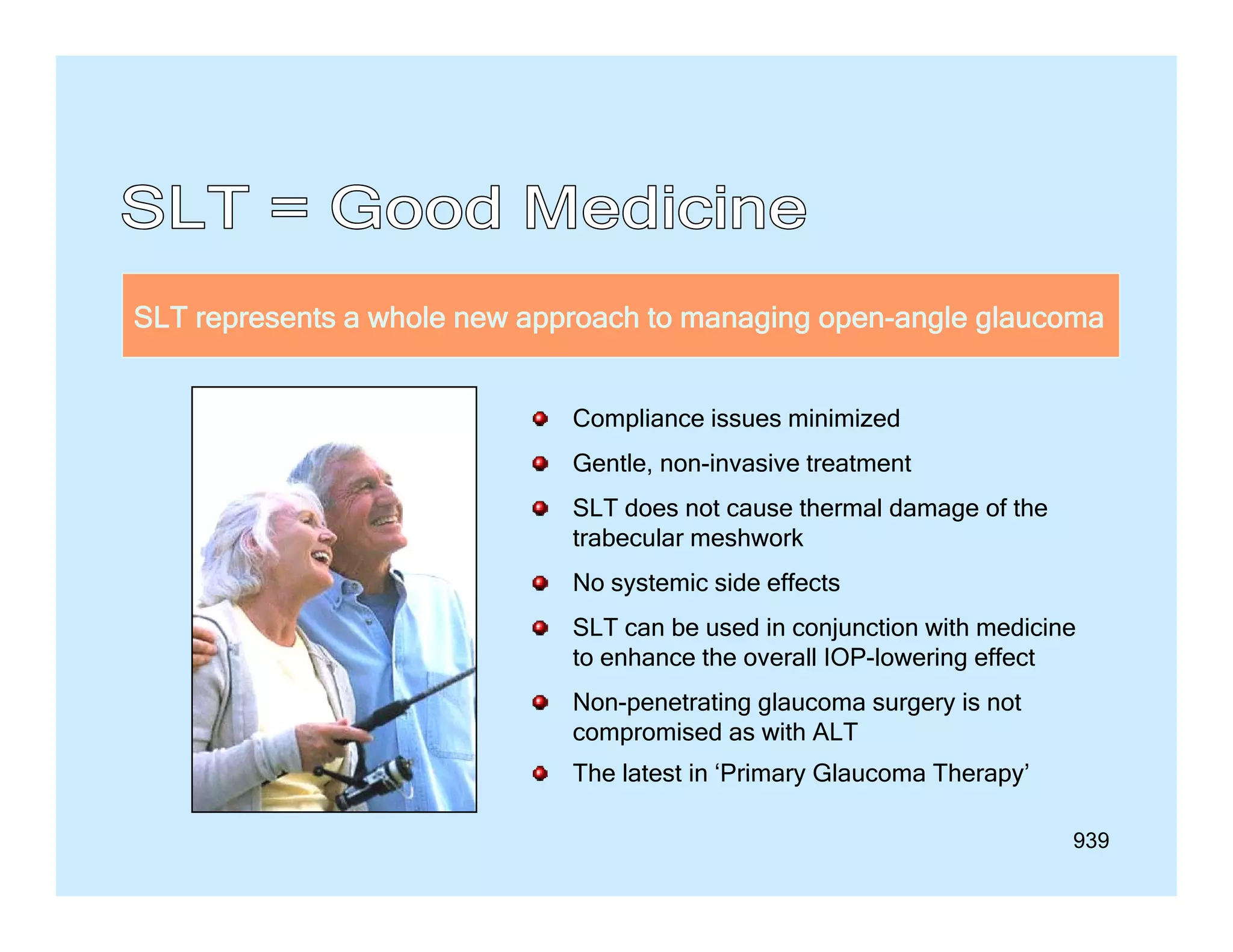SLT represents a whole new approach to managing open-angle glaucoma
Compliance issues minimized
Gentle, non-invasive treatment
SLT does not cause thermal damage of the
trabecular meshwork
No systemic side effects
SLT can be used in conjunction with medicine
to enhance the overall IOP lowering effect
IOP-lowering
Non-penetrating glaucoma surgery is not
compromised as with ALT
The latest in ‘Primary Glaucoma Therapy
Primary
Therapy’
939

 