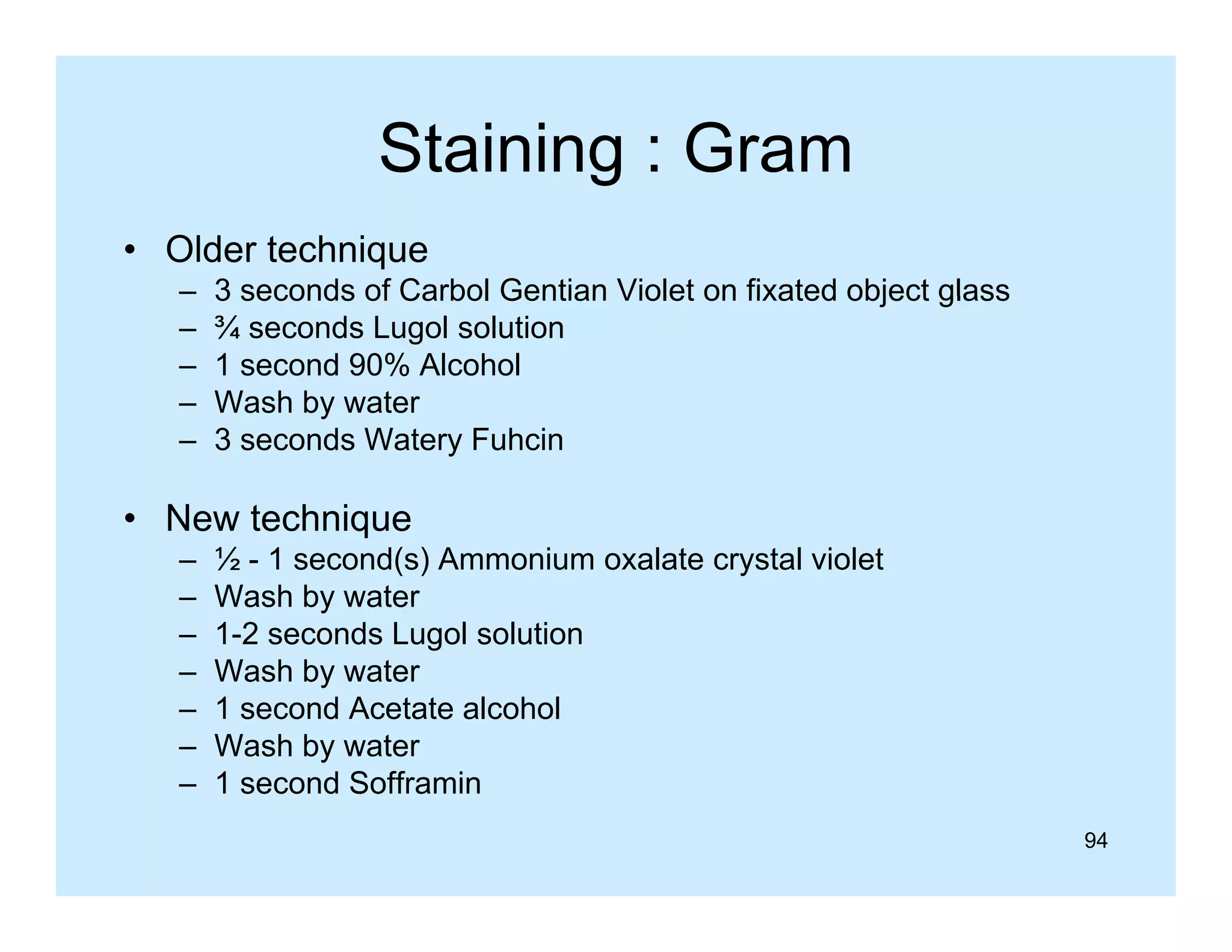 Staining : Gram
g
• Older technique
–
–
–
–
–

3 seconds of Carbol Gentian Violet on fixated object glass
¾ seconds Lugol solution
1 second 90% Alcohol
Wash by water
y
3 seconds Watery Fuhcin

• New technique
q
–
–
–
–
–
–
–

½ - 1 second(s) Ammonium oxalate crystal violet
Wash by water
1-2 seconds Lugol solution
Wash by water
1 second Acetate alcohol
Wash by water
1 second S ff
d Sofframin
i
94

 