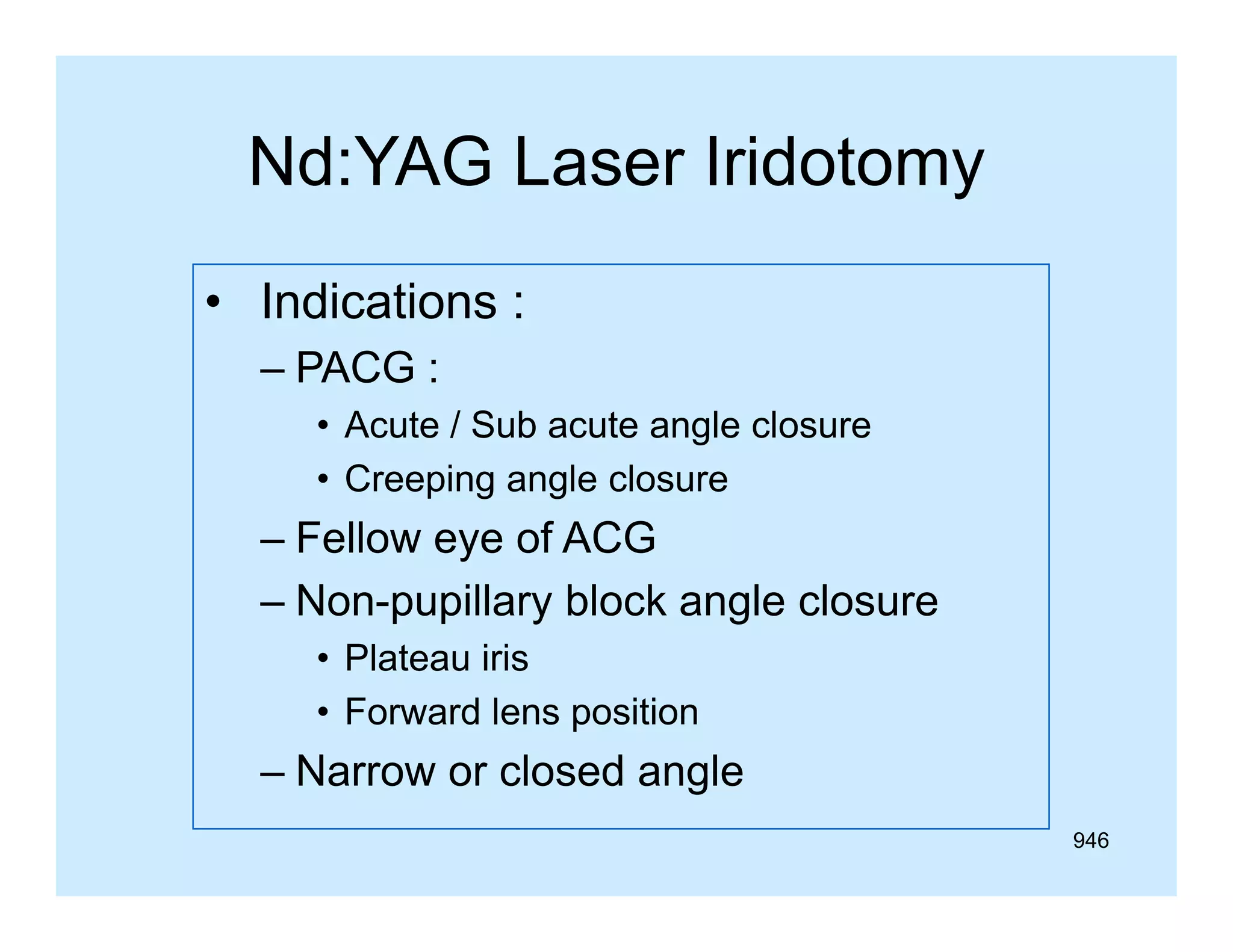 Nd:YAG Laser Iridotomy
• Indications :
– PACG :
• A t / Sub acute angle closure
Acute S b
t
l l
• Creeping angle closure

– Fellow eye of ACG
– Non-pupillary block angle closure
• Plateau iris
• Forward lens position

– Narrow or closed angle
946

 