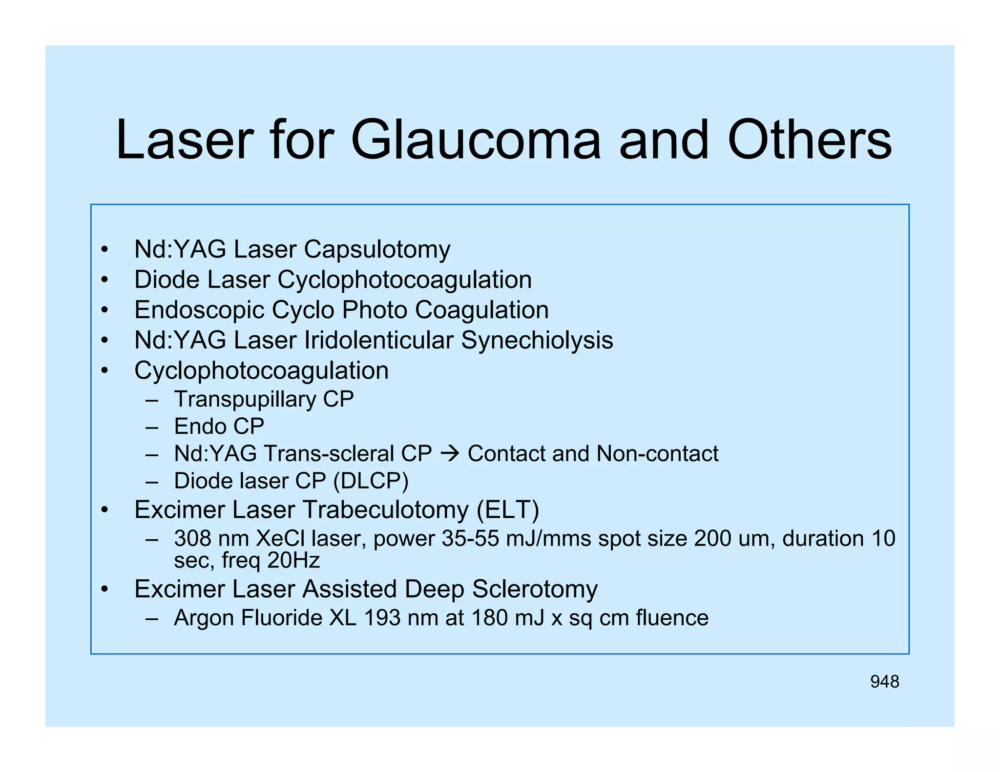 Laser for Glaucoma and Others
•
•
•
•
•

Nd:YAG Laser C
Nd YAG L
Capsulotomy
l
Diode Laser Cyclophotocoagulation
Endoscopic Cyclo Photo Coagulation
Nd:YAG Laser Iridolenticular Synechiolysis
Cyclophotocoagulation
–
–
–
–

•

Transpupillary CP
Endo CP
Nd:YAG Trans-scleral CP  Contact and Non-contact
Diode laser CP (DLCP)

Excimer Laser Trabeculotomy (ELT)
– 308 nm X Cl l
XeCl laser, power 35 55 mJ/mms spot size 200 um, d ti 10
35-55 J/
t i
duration
sec, freq 20Hz

•

Excimer Laser Assisted Deep Sclerotomy
– Argon Fluoride XL 193 nm at 180 mJ x sq cm fluence
g
q
948

 