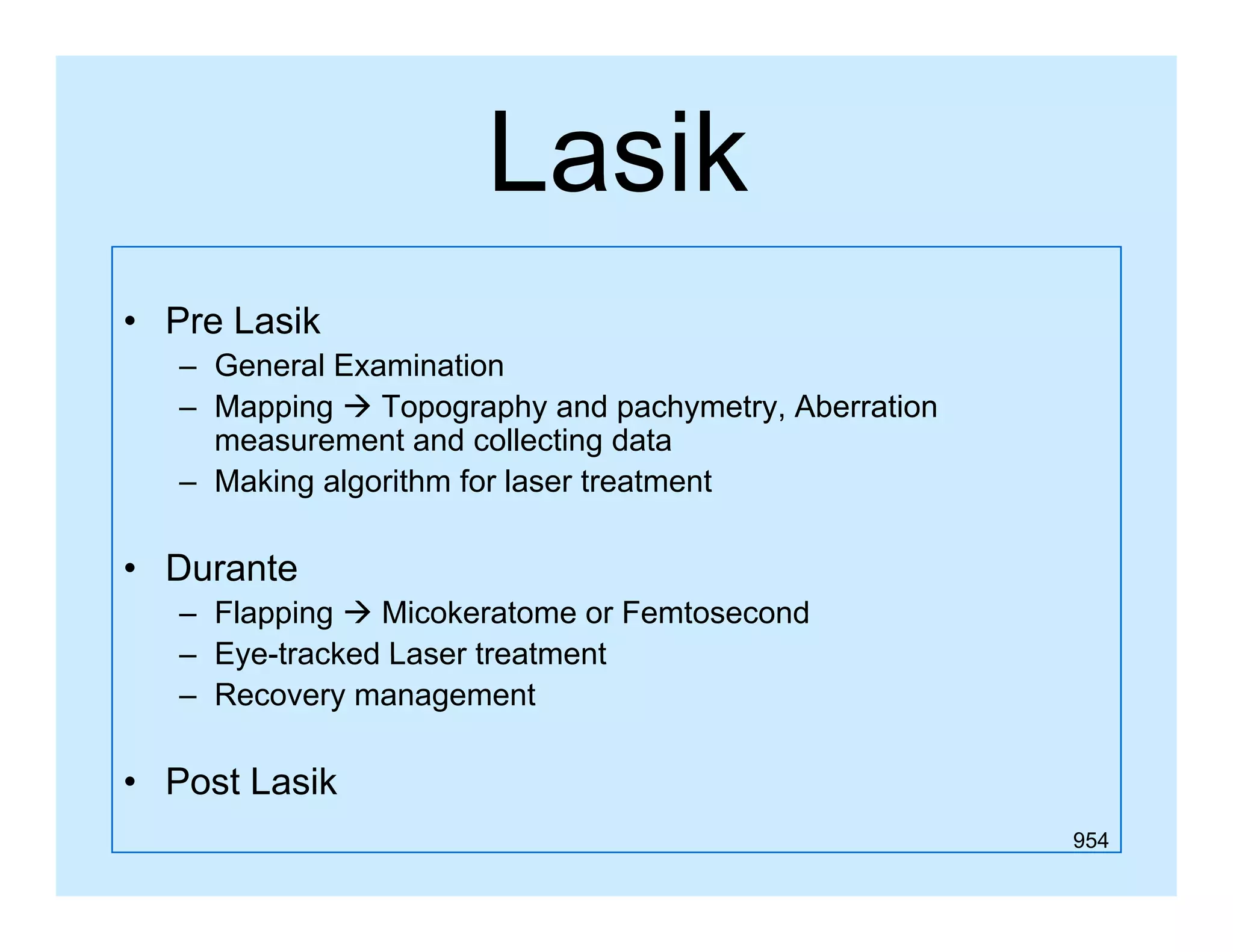 Lasik
• Pre Lasik
– General Examination
– Mapping  Topography and pachymetry, Aberration
measurement and collecting data
– Making algorithm for laser treatment

• Durante
– Flapping  Micokeratome or Femtosecond
– Eye-tracked Laser treatment
– Recovery management

• Post Lasik
954

 