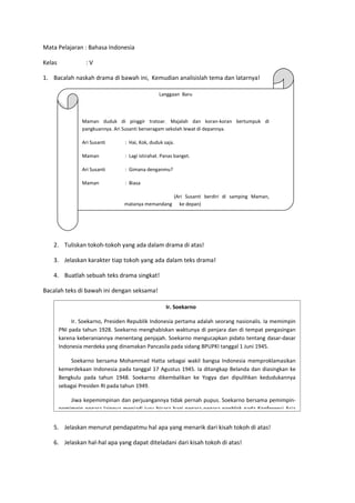 Mata Pelajaran : Bahasa Indonesia

Kelas             :V

1. Bacalah naskah drama di bawah ini, Kemudian analisislah tema dan latarnya!

                                                  Langgaan Baru




                 Maman duduk di pinggir tratoar. Majalah dan koran-koran bertumpuk di
                 pangkuannya. Ari Susanti berseragam sekolah lewat di depannya.

                 Ari Susanti      : Hai, Kok, duduk saja.

                 Maman            : Lagi istirahat. Panas banget.

                 Ari Susanti      : Gimana denganmu?

                 Maman            : Biasa

                                                  (Ari Susanti berdiri di samping Maman,
                                 matanya memandang ke depan)




   2. Tuliskan tokoh-tokoh yang ada dalam drama di atas!

   3. Jelaskan karakter tiap tokoh yang ada dalam teks drama!

   4. Buatlah sebuah teks drama singkat!

Bacalah teks di bawah ini dengan seksama!

                                                     Ir. Soekarno

             Ir. Soekarno, Presiden Republik Indonesia pertama adalah seorang nasionalis. Ia memimpin
        PNI pada tahun 1928. Soekarno menghabiskan waktunya di penjara dan di tempat pengasingan
        karena keberaniannya menentang penjajah. Soekarno mengucapkan pidato tentang dasar-dasar
        Indonesia merdeka yang dinamakan Pancasila pada sidang BPUPKI tanggal 1 Juni 1945.

            Soekarno bersama Mohammad Hatta sebagai wakil bangsa Indonesia memproklamasikan
        kemerdekaan Indonesia pada tanggal 17 Agustus 1945. Ia ditangkap Belanda dan diasingkan ke
        Bengkulu pada tahun 1948. Soekarno dikembalikan ke Yogya dan dipulihkan kedudukannya
        sebagai Presiden RI pada tahun 1949.

            Jiwa kepemimpinan dan perjuangannya tidak pernah pupus. Soekarno bersama pemimpin-
        pemimpin negara lainnya menjadi juru bicara bagi negara-negara nonblok pada Konferensi Asia


   5. Jelaskan menurut pendapatmu hal apa yang menarik dari kisah tokoh di atas!

   6. Jelaskan hal-hal apa yang dapat diteladani dari kisah tokoh di atas!
 