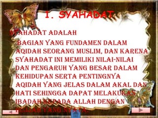 1. SYAHADAT
syahadat adalah
  bagian yang fundamen dalam
 aqidah seorang muslim, dan karena
 syahadat ini memiliki nilai-nilai
 dan pengaruh yang besar dalam
 kehidupan serta pentingnya
 aqidah yang jelas dalam akal dan
 hati sehingga dapat melakukan
 ibadah kepada Allah dengan
 hujjah yang nyata.
 