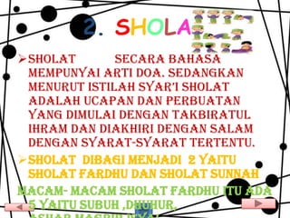 2. SHOLAT
Sholat       secara bahasa
 mempunyai arti doa. Sedangkan
 menurut istilah syar’i sholat
 adalah ucapan dan perbuatan
 yang dimulai dengan takbiratul
 ihram dan diakhiri dengan salam
 dengan syarat-syarat tertentu.
Sholat dibagi menjadi 2 yaitu
 sholat fardhu dan sholat sunnah
Macam- macam sholat fardhu itu ada
 5 yaitu subuh ,dhuhur,
 