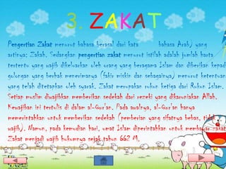 3. ZAKAT
Pengertian Zakat menurut bahasa berasal dari kata          bahasa Arab) yang
artinya: Zakah. Sedangkan pengertian zakat menurut istilah adalah jumlah harta
tertentu yang wajib dikeluarkan oleh orang yang beragama Islam dan diberikan kepada
golongan yang berhak menerimanya (fakir miskin dan sebagainya) menurut ketentuan
yang telah ditetapkan oleh syarak. Zakat merupakan rukun ketiga dari Rukun Islam.
Setiap muslim diwajibkan memberikan sedekah dari rezeki yang dikaruniakan Allah.
Kewajiban ini tertulis di dalam al-Qur'an. Pada awalnya, al-Qur'an hanya
memerintahkan untuk memberikan sedekah (pemberian yang sifatnya bebas, tidak
wajib). Namun, pada kemudian hari, umat Islam diperintahkan untuk membayar zakat
Zakat menjadi wajib hukumnya sejak tahun 662 M.
 