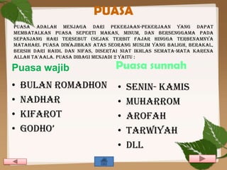 PUASA
puasa adalah menjaga dari pekerjaan-pekerjaan yang dapat
membatalkan puasa seperti makan, minum, dan bersenggama pada
sepanjang hari tersebut (sejak terbit fajar hingga terbenamnya
matahari. Puasa diwajibkan atas seorang muslim yang baligh, berakal,
bersih dari haidl dan nifas, disertai niat ikhlas semata-mata karena
Allah ta'aala. Puasa dibagi menjadi 2 yaitu :

Puasa wajib                       Puasa sunnah
•   Bulan romadhon                 •   Senin- kamis
•   Nadhar                         •   Muharrom
•   Kifarot                        •   Arofah
•   Godho’                         •   Tarwiyah
                                   •   dll
 