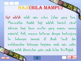 HAJI(bila mampu)
Haji adalah salah satu rukun Islam yang lima.
 Menunaikan ibadah haji adalah bentuk ritual
 tahunan bagi kaum muslim yang mampu secara
 material, fisik, maupun keilmuan dengan berkunjung
 ke beberapa tempat di Arab Saudi dan
 melaksanakan beberapa kegiatan pada satu waktu
 yang telah ditentukan yaitu pada bulan Dzulhijjah.
 