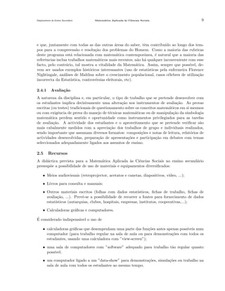 Departamento do Ensino Secund´rio
a

Matem´tica Aplicada `s Ciˆncais Sociais
a
a
e

9

e que, juntamente com todas as das outras areas do saber, tˆm contribu´ ao longo dos tem´
e
ıdo
pos para a compreens˜o e resolu¸˜o dos problemas do Homem. Como a maioria das rubricas
a
ca
deste programa est´ relacionada com matem´tica contemporˆnea, ´ natural que a maioria das
a
a
a
e
referˆncias inclua trabalhos matem´ticos mais recentes; n˜o h´ qualquer inconveniente com esse
e
a
a a
facto, pelo contr´rio, tal mostra a vitalidade da Matem´tica. Assim, sempre que poss´
a
a
ıvel, devem ser usados exemplos hist´ricos interessantes (uso de estat´
o
ısticas pela enfermeira Florence
Nightingale, an´lises de Malthus sobre o crescimento populacional, casos c´lebres de utiliza¸ao
a
e
c˜
incorrecta da Estat´
ıstica, controv´rsias eleitorais, etc).
e
2.4.1

Avalia¸˜o
ca

A natureza da disciplina e, em particular, o tipo de trabalho que se pretende desenvolver com
os estudantes implica decisivamente uma altera¸˜o nos instrumentos de avalia¸˜o. As provas
ca
ca
escritas (ou testes) tradicionais de questionamento sobre os conceitos matem´ticos em si mesmos
a
ou com exigˆncia de prova do manejo de t´cnicas matem´ticas ou de manipula¸˜o da simbologia
e
e
a
ca
matem´tica perdem sentido e oportunidade como instrumentos privilegiados para as tarefas
a
de avalia¸˜o. A actividade dos estudantes e o aproveitamento que se pretende veriﬁcar s˜o
ca
a
mais cabalmente medidos com a aprecia¸˜o dos trabalhos de grupo e individuais realizados,
ca
sendo importante que assumam diversos formatos: composi¸˜es e notas de leitura, relat´rios de
co
o
actividades desenvolvidas, prepara¸˜o de apresenta¸˜es e participa¸˜o em debates com temas
ca
co
ca
seleccionados adequadamente ligados aos assuntos de ensino.

2.5

Recursos

A did´ctica prevista para a Matem´tica Aplicada as Ciˆncias Sociais no ensino secund´rio
a
a
`
e
a
pressup˜e a possibilidade de uso de materiais e equipamentos diversiﬁcados:
o
• Meios audiovisuais (retroprojector, acetatos e canetas, diapositivos, v´
ıdeo, ...);
• Livros para consulta e manuais;
• Outros materiais escritos (folhas com dados estat´
ısticos, ﬁchas de trabalho, ﬁchas de
avalia¸˜o, ...). Prevˆ-se a possibilidade de recorrer a fontes para fornecimento de dados
ca
e
estat´
ısticos (autarquias, clubes, hospitais, empresas, institutos, cooperativas,...);
• Calculadoras gr´ﬁcas e computadores.
a
´
E considerado indispens´vel o uso de
a
• calculadoras gr´ﬁcas que desempenham uma parte das fun¸oes antes apenas poss´
a
c˜
ıveis num
computador (para trabalho regular na sala de aula ou para demonstra¸˜es com todos os
co
estudantes, usando uma calculadora com ”view-screen”);
• uma sala de computadores com ”software” adequado para trabalho t˜o regular quanto
a
poss´
ıvel;
• um computador ligado a um ”data-show” para demonstra¸oes, simula¸˜es ou trabalho na
c˜
co
sala de aula com todos os estudantes ao mesmo tempo.

 