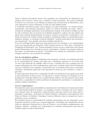 Departamento do Ensino Secund´rio
a

Matem´tica Aplicada `s Ciˆncais Sociais
a
a
e

10

Todas as Escolas Secund´rias devem estar equipadas com Laborat´rios de Matem´tica que
a
o
a
integrem estes recursos e outros que se venham a revelar necess´rios. Os recursos escolhidos
a
dever˜o ter em vista tanto a sua utiliza¸˜o na pr´pria sala do Laborat´rio de Matem´tica, como
a
ca
o
o
a
uma utiliza¸˜o de recursos adequados em salas de aulas indiferenciadas.
ca
A modela¸˜o matem´tica assume neste programa um papel importante; um modelo incluir´,
ca
a
a
normalmente, uma descri¸˜o matem´tica, gr´ﬁca ou verbal da realidade em estudo. Assim, o
ca
a
a
trabalho de modela¸˜o matem´tica s´ ser´ plenamente atingido se for poss´ trabalhar na sala
ca
a
o
a
ıvel
de aula as diversas fases do processo de modela¸˜o matem´tica, embora n˜o seja exig´
ca
a
a
ıvel que
sejam todas tratadas simultaneamente em todas as ocasi˜es; em particular, recomenda-se a utio
liza¸˜o de sensores de recolha de dados acoplados a calculadoras gr´ﬁcas ou computadores para,
ca
a
nalgumas situa¸˜es, os estudantes tentarem identiﬁcar ”modelos matem´ticos que permitam a
co
a
sua interpreta¸˜o” (por exemplo, para fazer trabalhos estat´
ca
ısticos).
O uso de tecnologia facilita ainda uma participa¸ao activa do estudante na sua aprendizagem
c˜
como j´ era preconizado por Sebasti˜o e Silva, quando escrevia no ”Guia para a utiliza¸˜o do
a
a
ca
Compˆndio de Matem´tica” que ”haveria muit´
e
a
ıssimo a lucrar em que o ensino fosse tanto quanto
poss´ laboratorial, isto ´, baseado no uso de computadores, existentes nas pr´prias escolas ou
ıvel
e
o
fora destas, em laborat´rios de c´lculo”. O estudante deve contudo ser confrontado, atrav´s de
o
a
e
exemplos concretos, com os limites da tecnologia.
Uso de calculadoras gr´ﬁcas
a
O uso de calculadoras gr´ﬁcas ´ obrigat´rio neste programa. Contudo, os estudantes precisam
a
e
o
de ter oportunidade de entender que aquilo que a calculadora apresenta no seu ´cran pode
e
ser uma vis˜o distorcida da realidade; al´m do mais, o trabalho feito com a m´quina deve ser
a
e
a
sempre confrontado com outros conhecimentos, assim como o trabalho te´rico deve ser ﬁnalizado
o
´ importante que os estudantes descrevam os racioc´
com uma veriﬁca¸˜o com a m´quina. E
ca
a
ınios
utilizados e interpretem aquilo que se lhes apresenta de modo que n˜o se limitem a ”copiar” o
a
que vˆem.
e
´
E muito importante desenvolver a capacidade de lidar com elementos de que apenas uma parte
´
se pode determinar de forma exacta. E importante ir sempre treinando os estudantes na confronta¸˜o dos resultados obtidos com os conhecimentos te´ricos; sem estes aspectos n˜o se pode
ca
o
a
desenvolver a capacidade de resolver problemas de aplica¸˜es da matem´tica e a capacidade de
co
a
analisar modelos matem´ticos.
a
Uso de computadores
O computador, pelas suas potencialidades, nomeadamente nos dom´
ınios do tratamento dos dados
e da representa¸˜o gr´ﬁca de fun¸˜es e da simula¸˜o, permite actividades n˜o s´ de exploraca
a
co
ca
a o
ca
¸˜o e pesquisa como de recupera¸˜o e desenvolvimento, pelo que constitui um valioso apoio a
ca
estudantes e professores. Programas de C´lculo Num´rico e Estat´
a
e
ıstico, particularmente uma
Folha de C´lculo, de Gr´ﬁcos e Simula¸˜o, fornecem diferentes tipos de perspectivas tanto a
a
a
ca
professores como a estudantes.
Os estudantes devem ter oportunidade de trabalhar directamente com um computador, com a
frequˆncia poss´ de acordo com o material dispon´
e
ıvel
ıvel. O trabalho com computadores dever´
a
´
ainda ser explorado e desenvolvido na Area de Projecto e em actividades complementares, n˜o
a
podendo, contudo, o trabalho com computadores ser remetido exclusivamente para fora do
trabalho regular da aula de Matem´tica.
a

 