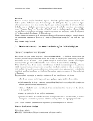 Departamento do Ensino Secund´rio
a

Matem´tica Aplicada `s Ciˆncais Sociais
a
a
e

11

Internet
Estando todas as Escolas Secund´rias ligadas ` Internet o professor n˜o deve deixar de tirar
a
a
a
todo o partido deste novo meio de comunica¸˜o. Na bibliograﬁa ﬁnal s˜o indicados alguns
ca
a
s´
ıtios recomendados; esses s´
ıtios contˆm liga¸˜es para muitos outros s´
e
co
ıtios de interesse. Para o
trabalho com os estudantes apresenta-se como exemplo de trabalho proveitoso o de projectos
como ”Pergunta Agora” ou ”Investiga e Partilha” onde os estudantes podem colocar d´vidas
u
ou partilhar a resolu¸˜o de problemas (os projectos podem ser acedidos a partir da p´gina da
ca
a
APM-Associa¸˜o de Professores de Matem´tica).
ca
a
Como exemplo de um projecto de interesse geral para professores e estudantes e para divulga¸˜o
ca
da matem´tica aponta-se o do projecto ”Atractor-Matem´tica Interactiva” que pode ser visto
a
a
em:
http:/www.fc.up.pt/atractor

3

Desenvolvimento dos temas e indica¸˜es metodol´gicas
co
o

Teoria Matem´tica das Elei¸˜es
a
co
Este tema funciona, neste programa, como m´dulo inicial. As t´cnicas matem´ticas que
o
e
a
envolve (numa abordagem elementar, como tem de ser a de um programa desta ´
ındole) s˜o todas
a
o e 3o ciclos. Assim, poder´ come¸ar a insistir-se num trabalho metodol´gico
leccionadas no 2
a
c
o
mais avan¸ado, que ´ a base fundamental para o sucesso de uma disciplina deste tipo.
c
e
Como este tema trata de um assunto correntemente abordado na comunica¸ao social, n˜o ser´
c˜
a
a
dif´ encontrar exemplos concretos ou mesmo fazer simula¸˜es na sala de aula. O assunto em si
ıcil
co
est´ tamb´m claramente dentro dos interesses dos estudantes deste agrupamento e poder´ assim
a
e
a
constituir uma boa introdu¸˜o ao estudo da Matem´tica para os estudantes de Ciˆncias Sociais
ca
a
e
e Humanas.
Podemos ainda apresentar as seguintes vantagens de um trabalho com este tema:
• aborda um assunto muito importante para qualquer regime pol´
ıtico democr´tico;
a
• ajuda a recordar t´cnicas e conceitos matem´ticos j´ abordados no ensino b´sico, tais como
e
a
a
a
c´lculo, percentagens e desigualdades;
a
• alerta os estudantes para a importˆncia de modelos matem´ticos em ´reas fora das ciˆncias
a
a
a
e
e da engenharia;
• mostra as limita¸˜es de um modelo matem´tico;
co
a
• permite uma forma de trabalho em que o investigar situa¸oes, o recolher dados, o analisar
c˜
situa¸˜es e o escrever de pequenos relat´rios desempenham um papel preponderante.
co
o
Nesta ordem de ideias apresenta-se a seguir uma poss´ sequˆncia de trabalho:
ıvel
e
Estudo de algumas elei¸˜es.
co
Objectivos a atingir:
Perceber como se contabilizam os mandatos nalgumas elei¸˜es.
co

 