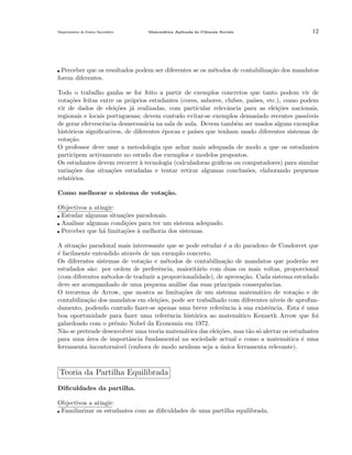 Departamento do Ensino Secund´rio
a

Matem´tica Aplicada `s Ciˆncais Sociais
a
a
e

12

Perceber que os resultados podem ser diferentes se os m´todos de contabiliza¸˜o dos mandatos
e
ca
forem diferentes.
Todo o trabalho ganha se for feito a partir de exemplos concretos que tanto podem vir de
vota¸oes feitas entre os pr´prios estudantes (cores, sabores, clubes, pa´
c˜
o
ıses, etc.), como podem
vir de dados de elei¸˜es j´ realizadas, com particular relevˆncia para as elei¸˜es nacionais,
co
a
a
co
regionais e locais portuguesas; devem contudo evitar-se exemplos demasiado recentes pass´
ıveis
de gerar efervescˆncia desnecess´ria na sala de aula. Devem tamb´m ser usados alguns exemplos
e
a
e
hist´ricos signiﬁcativos, de diferentes ´pocas e pa´ que tenham usado diferentes sistemas de
o
e
ıses
vota¸˜o.
ca
O professor deve usar a metodologia que achar mais adequada de modo a que os estudantes
participem activamente no estudo dos exemplos e modelos propostos.
Os estudantes devem recorrer ` tecnologia (calculadoras gr´ﬁcas ou computadores) para simular
a
a
varia¸˜es das situa¸˜es estudadas e tentar retirar algumas conclus˜es, elaborando pequenos
co
co
o
relat´rios.
o
Como melhorar o sistema de vota¸˜o.
ca
Objectivos a atingir:
Estudar algumas situa¸˜es paradoxais.
co
Analisar algumas condi¸˜es para ter um sistema adequado.
co
Perceber que h´ limita¸˜es ` melhoria dos sistemas.
a
co a
A situa¸˜o paradoxal mais interessante que se pode estudar ´ a do paradoxo de Condorcet que
ca
e
´ facilmente entendido atrav´s de um exemplo concreto.
e
e
Os diferentes sistemas de vota¸˜o e m´todos de contabiliza¸˜o de mandatos que poder˜o ser
ca
e
ca
a
estudados s˜o: por ordem de preferˆncia, maiorit´rio com duas ou mais voltas, proporcional
a
e
a
(com diferentes m´todos de traduzir a proporcionalidade), de aprova¸˜o. Cada sistema estudado
e
ca
deve ser acompanhado de uma pequena an´lise das suas principais consequˆncias.
a
e
O terorema de Arrow, que mostra as limita¸˜es de um sistema matem´tico de vota¸˜o e de
co
a
ca
contabiliza¸˜o dos mandatos em elei¸˜es, pode ser trabalhado com diferentes n´
ca
co
ıveis de aprofundamento, podendo contudo fazer-se apenas uma breve referˆncia ` sua existˆncia. Esta ´ uma
e
a
e
e
boa oportunidade para fazer uma referˆncia hist´rica ao matem´tico Kenneth Arrow que foi
e
o
a
galardoado com o pr´mio Nobel da Economia em 1972.
e
N˜o se pretende desenvolver uma teoria matem´tica das elei¸˜es, mas t˜o s´ alertar os estudantes
a
a
co
a o
para uma area de importˆncia fundamental na sociedade actual e como a matem´tica ´ uma
´
a
a
e
ferramenta incontorn´vel (embora de modo nenhum seja a unica ferramenta relevante).
a
´

Teoria da Partilha Equilibrada
Diﬁculdades da partilha.
Objectivos a atingir:
Familiarizar os estudantes com as diﬁculdades de uma partilha equilibrada.

 