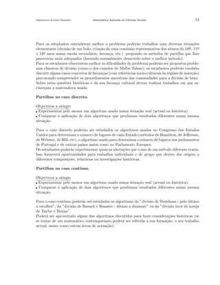 Departamento do Ensino Secund´rio
a

Matem´tica Aplicada `s Ciˆncais Sociais
a
a
e

13

Para os estudantes entenderem melhor o problema poder˜o trabalhar com diversas situa¸˜es
a
co
elementares (divis˜o de um bolo, cria¸˜o de uma comiss˜o representativa dos alunos do 10o, 11o
a
ca
a
¯
¯
e 12o anos numa escola secund´ria, heran¸a, etc.) propondo os m´todos de partilha que lhes
a
c
e
¯
parecerem mais adequados (havendo normalmente desacordo sobre o melhor m´todo).
e
Para os estudantes observarem melhor as diﬁculdades do problema poder˜o ser propostos problea
mas cl´ssicos de divis˜o (como o dos camelos de Malba Tahan); os estudantes poder˜o tamb´m
a
a
a
e
discutir alguns casos concretos de heran¸as (com referˆncias socio-culturais `s regi˜es de inser¸˜o)
c
e
a
o
ca
procurando compreender os procedimentos ancestrais das comunidades para a divis˜o de bens.
a
Sobre estas quest˜es hist´ricas e da sua heran¸a cultural devem realizar trabalhos em que eso
o
c
clare¸am a matem´tica usada.
c
a
Partilhas no caso discreto.
Objectivos a atingir:
Experimentar pelo menos um algoritmo usado numa situa¸˜o real (actual ou hist´rica).
ca
o
Comparar a aplica¸˜o de dois algoritmos que produzam resultados diferentes numa mesma
ca
situa¸˜o.
ca
Para o caso discreto poder˜o ser estudados os algoritmos usados no Congresso dos Estados
a
Unidos para determinar o n´mero de lugares de cada Estado (m´todos de Hamilton, de Jeﬀerson,
u
e
de Webster, de Hill, etc), o algoritmo usado para determinar o n´mero de lugares nos parlamentos
u
de Portugal e de outros pa´ assim como no Parlamento Europeu.
ıses
Os estudantes poder˜o experimentar quais as altera¸oes que o uso de um m´todo diferente traria.
a
c˜
e
Isso fornecer´ oportunidades para trabalhos individuais e de grupo que devem dar origem a
a
diferentes composi¸˜es, relat´rios ou investiga¸oes hist´ricas.
co
o
c˜
o
Partilhas no caso cont´
ınuo.
Objectivos a atingir:
Experimentar pelo menos um algoritmo usado numa situa¸˜o real (actual ou hist´rica).
ca
o
Comparar a aplica¸˜o de dois algoritmos que produzam resultados diferentes numa mesma
ca
situa¸˜o.
ca
Para o caso cont´
ınuo poder˜o ser estudados os algoritmos da ”divis˜o de Steinhaus - pelo ultimo
a
a
´
a escolher”, da ”divis˜o de Banach e Knaster - ultimo a diminuir” ou da ”divis˜o livre de inveja
a
´
a
de Taylor e Brams”.
Poder´ ser aproveitado algum dos algoritmos discutidos para fazer considera¸˜es hist´ricas (se
a
co
o
se tratar de um matem´tico contemporˆneo poder´ ser referida a sua forma¸˜o, o seu trabalho
a
a
a
ca
actual, assim como outras ´reas de actua¸˜o).
a
ca

 