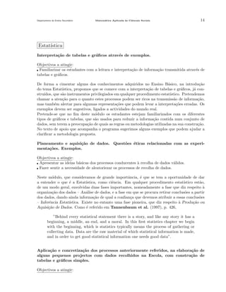 Departamento do Ensino Secund´rio
a

Matem´tica Aplicada `s Ciˆncais Sociais
a
a
e

14

Estat´
ıstica
Interpreta¸˜o de tabelas e gr´ﬁcos atrav´s de exemplos.
ca
a
e
Objectivos a atingir:
Familiarizar os estudantes com a leitura e interpreta¸ao de informa¸˜o transmitida atrav´s de
c˜
ca
e
tabelas e gr´ﬁcos.
a
De forma a cimentar alguns dos conhecimentos adquiridos no Ensino B´sico, na introdu¸˜o
a
ca
do tema Estat´
ıstica, propomos que se comece com a interpreta¸˜o de tabelas e gr´ﬁcos, j´ conca
a
a
stru´
ıdos, que s˜o instrumentos privilegiados em qualquer procedimento estat´
a
ıstico. Pretendemos
chamar a aten¸˜o para o quanto estes processos podem ser ricos na transmiss˜o de informa¸ao,
ca
a
c˜
mas tamb´m alertar para algumas representa¸oes que podem levar a interpreta¸˜es erradas. Os
e
c˜
co
exemplos devem ser sugestivos, ligados a actividades do mundo real.
Pretende-se que no ﬁm deste m´dulo os estudantes estejam familiarizados com os diferentes
o
tipos de gr´ﬁcos e tabelas, que s˜o usados para reduzir a informa¸˜o contida num conjunto de
a
a
ca
dados, sem terem a preocupa¸˜o de quais as regras ou metodologias utilizadas na sua constru¸˜o.
ca
ca
No texto de apoio que acompanha o programa sugerimos alguns exemplos que podem ajudar a
clariﬁcar a metodologia proposta.
Planeamento e aquisi¸˜o de dados. Quest˜es ´ticas relacionadas com as experica
o
e
menta¸˜es. Exemplos.
co
Objectivos a atingir:
Apresentar as ideias b´sicas dos processos conducentes ` recolha de dados v´lidos.
a
a
a
Fazer sentir a necessidade de aleatoriezar os processos de recolha de dados.
Neste m´dulo, que consideramos de grande importˆncia, ´ que se tem a oportunidade de dar
o
a
e
a entender o que ´ a Estat´
e
ıstica, como ciˆncia. Em qualquer procedimento estat´
e
ıstico est˜o,
a
de um modo geral, envolvidas duas fases importantes, nomeadamente a fase que diz respeito a
`
organiza¸˜o dos dados – An´lise de dados, e a fase em que se procura retirar conclus˜es a partir
ca
a
o
dos dados, dando ainda informa¸˜o de qual a conﬁan¸a que devemos atribuir a essas conclus˜es
ca
c
o
– Inferˆncia Estat´
e
ıstica. Existe no entanto uma fase pioneira, que diz respeito a Produ¸˜o ou
`
ca
Aquisi¸˜o de Dados. Como ´ referido em Tannenbaum et al. (1997), p. 426,
ca
e
”Behind every statistical statement there is a story, and like any story it has a
beginning, a middle, an end, and a moral. In this ﬁrst statistics chapter we begin
with the beginning, which is statistics typically means the process of gathering or
collecting data. Data are the raw material of which statistical information is made,
and in order to get good statistical information one needs good data”.
Aplica¸˜o e concretiza¸˜o dos processos anteriormente referidos, na elabora¸˜o de
ca
ca
ca
alguns pequenos projectos com dados recolhidos na Escola, com constru¸˜o de
ca
tabelas e gr´ﬁcos simples.
a
Objectivos a atingir:

 