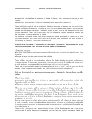 Departamento do Ensino Secund´rio
a

Matem´tica Aplicada `s Ciˆncais Sociais
a
a
e

15

Fazer sentir a necessidade de organizar os dados, de forma a fazer sobressair a informa¸˜o neles
ca
contida.
Fazer sentir a necessidade de alguma metodologia na organiza¸˜o dos dados.
ca
Neste m´dulo pretende-se que os estudantes elaborem pequenos estudos em que face a um detero
minado problema, identiﬁquem a Popula¸ao objectivo, seleccionem uma amostra representativa,
c˜
quando n˜o for poss´ estudar a Popula¸˜o toda e fa¸am a redu¸˜o dos dados obtidos atrav´s
a
ıvel
ca
c
ca
e
de uma sondagem. Nesta fase ´ importante que o Professor dˆ a ajuda necess´ria, quando n˜o
e
e
a
a
for imediata a forma de organizar os dados.
Os projectos efectuados devem estar relacionados com dados recolhidos na Escola ou no meio
que rodeia a escola, pois de um modo geral os estudantes ﬁcam motivados por estes estudos, j´
a
que gostam de conhecer a realidade da sua Escola.
Classiﬁca¸˜o de dados. Constru¸˜o de tabelas de frequˆncia. Representa¸˜es gr´ﬁca
ca
e
co
a
cas adequadas para cada um dos tipos de dados considerados.
Objectivos a atingir:
Habilitar na utiliza¸˜o das ferramentas mais adequadas para o tratamento dos diferentes tipos
ca
de dados.
Ensinar a fazer uma leitura adequada dos gr´ﬁcos.
a
Neste m´dulo procede-se ` organiza¸˜o e redu¸˜o dos dados obtidos atrav´s de sondagens ou
o
a
ca
ca
e
´ importante ter presente o tipo de dados objecto de estudo, pois nem sempre
experimenta¸˜es. E
co
se pode aplicar a mesma metodologia estat´
ıstica a todos os tipos de dados.
Nesta fase de organiza¸˜o dos dados ´ essencial construirmos “bons” gr´ﬁcos, para que tenha
ca
e
a
sentido a frase vulgarmente utilizada “um gr´ﬁco vale mais do que mil palavras”.
a
C´lculo de estat´
a
ısticas. Vantagens, desvantagens e limita¸˜es das medidas consideco
radas.
Objectivos a atingir:
Apresentar umas medidas, que tal como as representa¸˜es gr´ﬁcas, permitem reduzir a inco
a
forma¸˜o contida nos dados.
ca
Chamar a aten¸˜o para as vantagens e para as situa¸˜es em que n˜o se devem calcular.
ca
co
a
Al´m das representa¸˜es gr´ﬁcas tamb´m se utilizam medidas calculadas a partir dos dados
e
co
a
e
– estat´
ısticas. Destas medidas destacam-se as medidas de localiza¸˜o, nomeadamente as que
ca
localizam o centro da amostra, de que destacamos a m´dia e a mediana, e medidas de dispers˜o,
e
a
que medem a variabilidade apresentada pelos dados, de que destacamos o desvio padr˜o e a ama
plitude inter-quartil. Outras medidas de localiza¸˜o a considerar s˜o os quantis, nomeadamente
ca
a
os quartis e os percentis.
Deve-se observar que ao reduzir a informa¸ao contida nos dados sob a forma de alguns n´meros,
c˜
u
se est´ a proceder a uma redu¸˜o dr´stica desses dados, pelo que as estat´
a
ca
a
ısticas consideradas
devem ser convenientemente escolhidas de modo a representarem o melhor poss´ os dados que
ıvel
pretendem sumariar.
Nesta sec¸˜o, em que se refere a pouca utilidade do par (m´dia, desvio-padr˜o), para caracterizar
ca
e
a
distribui¸˜es de dados fortemente enviesadas, pode-se falar de transforma¸˜es de dados que
co
co

 