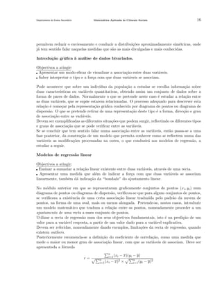 Departamento do Ensino Secund´rio
a

Matem´tica Aplicada `s Ciˆncais Sociais
a
a
e

16

permitem reduzir o enviesamento e conduzir a distribui¸˜es aproximadamente sim´tricas, onde
co
e
j´ tem sentido falar naquelas medidas que s˜o as mais divulgadas e mais conhecidas.
a
a
Introdu¸˜o gr´ﬁca ` an´lise de dados bivariados.
ca
a
a
a
Objectivos a atingir:
Apresentar um modo eﬁcaz de visualizar a associa¸˜o entre duas vari´veis.
ca
a
Saber interpretar o tipo e a for¸a com que duas vari´veis se associam.
c
a
Pode acontecer que sobre um indiv´
ıduo da popula¸˜o a estudar se recolha informa¸ao sobre
ca
c˜
duas caracter´
ısticas ou vari´veis quantitativas, obtendo assim um conjunto de dados sobre a
a
forma de pares de dados. Normalmente o que se pretende neste caso ´ estudar a rela¸˜o entre
e
ca
as duas vari´veis, que se sup˜e estarem relacionadas. O processo adequado para descrever esta
a
o
rela¸ao ´ come¸ar pela representa¸˜o gr´ﬁca conhecida por diagrama de pontos ou diagrama de
c˜ e
c
ca
a
dispers˜o. O que se pretende retirar de uma representa¸˜o deste tipo ´ a forma, direc¸˜o e grau
a
ca
e
ca
de associa¸˜o entre as vari´veis.
ca
a
Devem ser exempliﬁcadas as diferentes situa¸˜es que podem surgir, reﬂectindo os diferentes tipos
co
e graus de associa¸˜o que se pode veriﬁcar entre as vari´veis.
ca
a
Se se concluir que tem sentido falar numa associa¸˜o entre as vari´veis, ent˜o passa-se a uma
ca
a
a
fase posterior, da constru¸˜o de um modelo que permita conhecer como se reﬂectem numa das
ca
vari´veis as modiﬁca¸˜es processadas na outra, o que conduzir´ aos modelos de regress˜o, a
a
co
a
a
estudar a seguir.
Modelos de regress˜o linear
a
Objectivos a atingir:
Ensinar a sumariar a rela¸˜o linear existente entre duas vari´veis, atrav´s de uma recta.
ca
a
e
Apresentar uma medida que al´m de indicar a for¸a com que duas vari´veis se associam
e
c
a
linearmente, tamb´m d´ indica¸˜o da “bondade” do ajustamento linear.
e
a
ca
No m´dulo anterior em que se representaram graﬁcamente conjuntos de pontos (xi , yi ) num
o
diagrama de pontos ou diagrama de dispers˜o, veriﬁcou-se que para alguns conjuntos de pontos,
a
se veriﬁcava a existˆncia de uma certa associa¸˜o linear traduzida pelo padr˜o da nuvem de
e
ca
a
pontos, na forma de uma oval, mais ou menos alongada. Pretende-se, nestes casos, introduzir
um modelo matem´tico que traduza a rela¸ao entre os pontos, nomeadamente proceder a um
a
c˜
ajustamento de uma recta a esses conjunto de pontos.
Utilizar a recta de regress˜o num dos seus objectivos fundamentais, isto ´ na predi¸˜o de um
a
e
ca
valor para a vari´vel resposta, a partir de um valor dado para a vari´vel explicativa.
a
a
Devem ser referidas, nomeadamente dando exemplos, limita¸˜es da recta de regress˜o, quando
co
a
existem outliers.
Posteriormente recomenda-se a deﬁni¸˜o do coeﬁciente de correla¸˜o, como uma medida que
ca
ca
mede o maior ou menor grau de associa¸˜o linear, com que as vari´veis de associam. Deve ser
ca
a
apresentada a f´rmula
o
r=

n
i=1 (xi
n
i=1 (xi

− x)(yi − y)

− x)2 ×

n
i=1 (yi

− y)2

 