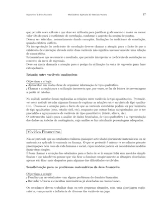 Departamento do Ensino Secund´rio
a

Matem´tica Aplicada `s Ciˆncais Sociais
a
a
e

17

que permite o seu c´lculo e que deve ser utilizada para justiﬁcar graﬁcamente o maior ou menor
a
valor obtido para o coeﬁciente de correla¸˜o, conforme o aspecto da nuvem de pontos.
ca
Devem ser referidas, nomeadamente dando exemplos, limita¸˜es do coeﬁciente de correla¸ao,
co
c˜
quando existem outliers.
Na interpreta¸˜o do coeﬁciente de correla¸˜o deve-se chamar a aten¸˜o para o facto de que a
ca
ca
ca
existˆncia de correla¸˜o elevada entre duas vari´veis n˜o signiﬁca necessariamente uma rela¸˜o
e
ca
a
a
ca
de causa-efeito.
Recomenda-se que se enuncie o resultado, que permite interpretar o coeﬁciente de correla¸˜o no
ca
contexto da recta de regress˜o.
a
Deve ser ainda chamada a aten¸˜o para o perigo da utiliza¸˜o da recta de regress˜o para fazer
ca
ca
a
extrapola¸˜es.
co
Rela¸˜o entre vari´veis qualitativas
ca
a
Objectivos a atingir:
Apresentar um modo eﬁcaz de organizar informa¸˜o de tipo qualitativo.
ca
Chamar a aten¸˜o para a utiliza¸ao incorrecta que, por vezes, se faz da leitura de percentagens
ca
c˜
a partir de tabelas.
No m´dulo anterior foram exploradas as rela¸˜es entre vari´veis de tipo quantitativo. Pretendeo
co
a
-se neste m´dulo estudar algumas formas de explorar as rela¸˜es entre vari´veis de tipo qualitao
co
a
tivo. Chama-se a aten¸˜o para o facto de que as vari´veis envolvidas podem ser por inerˆncia
ca
a
e
de tipo qualitativo (sexo, estado civil, etc), enquanto que outras foram categorizadas por se ter
procedido a agrupamentos de vari´veis de tipo quantitativo (idade, altura, etc).
a
O instrumento b´sico para a an´lise de dados bivariados, de tipo qualitativo ´ a representa¸ao
a
a
e
c˜
dos dados em tabelas de contingˆncia, cuja an´lise se faz calculando percentagens adequadas.
e
a

Modelos Financeiros
N˜o se pretende que os estudantes realizem quaisquer actividades puramente matem´ticas ou de
a
a
matem´tica aplicada a economia ou ﬁnan¸a. O que se pretende ´ colocar os estudantes perante
a
`
c
e
preocupa¸˜es bem reais da vida humana e social, cujos modelos podem ser considerados modelos
co
ﬁnanceiros simples.
´
E bom chamar a aten¸˜o dos estudantes para o facto de se ir sempre lidar com modelos simplica
ﬁcados e que n˜o devem pensar que v˜o ﬁcar a dominar completamente as situa¸˜es abordadas;
a
a
co
apenas v˜o ﬁcar mais despertos para algumas das diﬁculdades envolvidas.
a
Sensibiliza¸˜o para os problemas matem´ticos da ´rea ﬁnanceira
ca
a
a
Objectivos a atingir:
Familiarizar os estudantes com alguns problemas do dom´
ınio ﬁnanceiro.
Recordar t´cnicas e conceitos matem´ticos j´ abordados no ensino b´sico.
e
a
a
a
Os estudantes devem trabalhar duas ou trˆs pequenas situa¸˜es, com uma abordagem exploe
co
rat´ria, comparando a inﬂuˆncia de diversas das vari´veis em jogo.
o
e
a

 