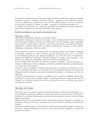 Departamento do Ensino Secund´rio
a

Matem´tica Aplicada `s Ciˆncais Sociais
a
a
e

18

As situa¸˜es escolhidas devem ser, ao mesmo tempo, acess´
co
ıveis e motivadores para os estudantes.
Exemplos: impostos e reformas; actividade banc´ria – poupan¸a e juros, diferentes tipos de
a
c
contas e de empr´stimos, investimentos; custo de vida, inﬂa¸˜o; planos, contratos e assinaturas
e
ca
de telem´veis; situa¸˜es de aluguer ou compra – vantagens e inconvenientes; seguros; etc.
o
co
A utiliza¸˜o da calculadora e do computador (nomeadamente de folhas de c´lculo) ´ particularca
a
e
mente util na explora¸˜o de situa¸˜es envolvendo v´rias vari´veis.
´
ca
co
a
a
Estudo detalhado de um modelo envolvendo juros
Objectivos a atingir:
Identiﬁcar a matem´tica utilizada em situa¸oes realistas.
a
c˜
Desenvolver competˆncias sociais de interven¸˜o - tomar conhecimento dos m´todos utilizados
e
ca
e
pelas institui¸˜es (p´blicas e privadas) que inﬂuenciam a vida dos cidad˜os, ganhar capacidade
co
u
a
para construir e criticar op¸˜es e utilizar o conhecimento para decidir sobre op¸˜es individuais.
co
co
Desenvolver competˆncias de c´lculo e de selec¸˜o de ferramentas adequadas a cada problema:
e
a
ca
calculadora, computador e folha de c´lculo.
a
V´rios contextos acess´
a
ıveis e motivadores para os estudantes podem ser utilizados. Exemplos
de contextos: poupan¸a com vista a um gasto espec´
c
ıﬁco (despesas de f´rias, etc.) ou com vista
e
a uma utiliza¸˜o gen´rica (conta poupan¸a habita¸˜o, etc), diferentes tipos de empr´stimos,
ca
e
c
ca
e
dep´sitos em fundos de investimento; situa¸˜es de aluguer ou compra com empr´stimo – como
co
e
para¸˜o entre diferentes modalidades; seguros de vida com investimento; etc.
ca
Uma actividade deste tipo levar´ de uma forma natural o estudante a resolver problemas, ina
vestigar, recolher dados e termos utilizados em diversas actividades humanas, analisar situa¸˜es
co
e a escrever pequenos relat´rios
o
Pretende-se que os estudantes trabalhem individualmente e em grupo em interac¸˜o com emca
presas e institui¸˜es instaladas na comunidade local, desde agˆncias banc´rias at´ empresas ou
co
e
a
e
delega¸˜es locais de empresas, procurando compreender situa¸oes e mecanismos que lhes s˜o
co
c˜
a
aplic´veis.
a
O professor pode apresentar situa¸˜es ou problemas para os quais os estudantes devam fazer
co
simula¸˜es de acordo com as condi¸˜es iniciais e cen´rios poss´
co
co
a
ıveis de evolu¸˜o do mercado (h´
ca
a
vantagem em considerar sempre dados oﬁciais), produzindo pareceres e propostas para apoiar
uma decis˜o ou escolha.
a

Modelos de Grafos
Pretende-se que os estudantes interpretem algumas situa¸oes de sistemas de distribui¸˜o e exc˜
ca
plorem diversas solu¸˜es para problemas que lhes sejam postos em cada situa¸ao. As situa¸oes a
co
c˜
c˜
escolher devem poder ser representadas na essˆncia por um sistema de pontos e de linhas unindo
e
alguns desses pontos.
Est´ fora de quest˜o uma introdu¸˜o te´rica sistematizada da teoria de Grafos, mas alguns dos
a
a
ca
o
racioc´
ınios comuns aos teoremas e problemas dos circuitos de Euler e Hamilton n˜o devem ser
a
evitados.
Deﬁni¸˜es e nota¸˜es podem ser introduzidas ` medida que forem sendo necess´rias e uteis para
co
co
a
a
´
economia e clareza da linguagem e devem ser tanto quanto poss´ intelig´
ıvel
ıveis no ˆmbito das
a
situa¸˜es em estudo.
co

 