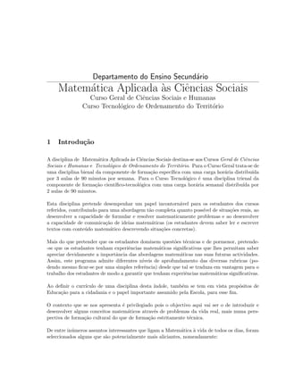 Departamento do Ensino Secund´rio
a

Matem´tica Aplicada as Ciˆncias Sociais
a
`
e
Curso Geral de Ciˆncias Sociais e Humanas
e
Curso Tecnol´gico de Ordenamento do Territ´rio
o
o

1

Introdu¸˜o
ca

A disciplina de Matem´tica Aplicada as Ciˆncias Sociais destina-se aos Cursos Geral de Ciˆncias
a
`
e
e
Sociais e Humanas e Tecnol´gico de Ordenamento do Territ´rio. Para o Curso Geral trata-se de
o
o
uma disciplina bienal da componente de forma¸ao espec´
c˜
ıﬁca com uma carga hor´ria distribu´
a
ıda
por 3 aulas de 90 minutos por semana. Para o Curso Tecnol´gico ´ uma disciplina trienal da
o
e
componente de forma¸˜o cient´
ca
ıﬁco-tecnol´gica com uma carga hor´ria semanal distribu´ por
o
a
ıda
2 aulas de 90 minutos.
Esta disciplina pretende desempenhar um papel incontorn´vel para os estudantes dos cursos
a
referidos, contribuindo para uma abordagem t˜o completa quanto poss´ de situa¸˜es reais, ao
a
ıvel
co
desenvolver a capacidade de formular e resolver matematicamente problemas e ao desenvolver
a capacidade de comunica¸˜o de ideias matem´ticas (os estudantes devem saber ler e escrever
ca
a
textos com conte´ do matem´tico descrevendo situa¸˜es concretas).
u
a
co
Mais do que pretender que os estudantes dominem quest˜es t´cnicas e de pormenor, pretendeo
e
-se que os estudantes tenham experiˆncias matem´ticas signiﬁcativas que lhes permitam saber
e
a
apreciar devidamente a importˆncia das abordagens matem´ticas nas suas futuras actividades.
a
a
Assim, este programa admite diferentes n´
ıveis de aprofundamento das diversas rubricas (podendo mesmo ﬁcar-se por uma simples referˆncia) desde que tal se traduza em vantagem para o
e
trabalho dos estudantes de modo a garantir que tenham experiˆncias matem´ticas signiﬁcativas.
e
a
Ao deﬁnir o curr´
ıculo de uma disciplina desta ´
ındole, tamb´m se tem em vista prop´sitos de
e
o
Educa¸˜o para a cidadania e o papel importante assumido pela Escola, para esse ﬁm.
ca
O contexto que se nos apresenta ´ privilegiado pois o objectivo aqui vai ser o de introduzir e
e
desenvolver alguns conceitos matem´ticos atrav´s de problemas da vida real, mais numa persa
e
pectiva de forma¸˜o cultural do que de forma¸˜o estritamente t´cnica.
ca
ca
e
De entre in´meros assuntos interessantes que ligam a Matem´tica ` vida de todos os dias, foram
u
a
a
seleccionados alguns que s˜o potencialmente mais aliciantes, nomeadamente:
a

 