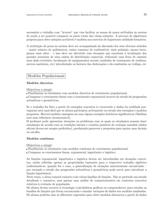 Departamento do Ensino Secund´rio
a

Matem´tica Aplicada `s Ciˆncais Sociais
a
a
e

20

necess´rio o trabalho com ”´rvores” que visa facilitar as somas de pesos atribu´
a
a
ıdos as arestas
`
de modo a ser poss´ comparar os pesos totais das v´rias solu¸˜es. A procura de algoritmos
ıvel
a
co
pr´prios para obter solu¸˜es aceit´veis ´ tamb´m um exerc´ de importante utilidade formativa.
o
co
a
e
e
ıcio
A atribui¸˜o de pesos `s arestas deve ser acompanhada da discuss˜o dos seus diversos sentidos
ca
a
a
– maior n´mero de quil´metros, maior consumo de combust´
u
o
ıvel, mais polui¸˜o, menos lucro,
ca
pre¸os mais altos – e isso deve ser discutido com situa¸˜es que envolvam a localiza¸˜o dos
c
co
ca
grandes armaz´ns de uma cadeia de distribui¸˜o comercial, utilizando uma frota de cami˜es
e
ca
o
num dado territ´rio, localiza¸˜o de equipamentos sociais (unidades de tratamento de res´
o
ca
ıduos,
aterros sanit´rios, etc) introduzindo os factores das desloca¸˜es e da combust˜o no tr´fego, etc
a
co
a
a

Modelos Populacionais
Modelos discretos.
Objectivos a atingir:
Familiarizar os estudantes com modelos discretos de crescimento populacional.
Comparar o crescimento linear com o crescimento exponencial atrav´s do estudo de progress˜es
e
o
aritm´ticas e geom´tricas.
e
e
Se o trabalho for feito a partir de exemplos concretos (e recorrendo a dados da realidade portuguesa) ser´ mais f´cil que os alunos participem activamente no estudo dos exemplos e modelos
a
a
propostos. Haver´ tamb´m vantagem em usar alguns exemplos hist´ricos signiﬁcativos (Malthus
a
e
o
ser´ uma referˆncia incontorn´vel).
a
e
a
O professor pode apresentar situa¸˜es ou problemas com os quais os estudantes possam fazer
co
simula¸˜es de acordo com as condi¸˜es iniciais e cen´rios poss´
co
co
a
ıveis de evolu¸˜o mundial (dados
ca
oﬁciais devem ser sempre preferidos), produzindo pareceres e propostas para apoiar uma decis˜o
a
ou escolha.
Modelos cont´
ınuos.
Objectivos a atingir:
Familiarizar os estudantes com modelos cont´
ınuos de crescimento populacional.
Comparar os crescimentos linear, exponencial, logar´
ıtmico e log´
ıstico.
As fun¸˜es exponencial, logar´
co
ıtmica e log´
ıstica devem ser introduzidas em situa¸˜es concreco
tas, sendo referidas apenas as propriedades bastantes para o respectivo trabalho alg´brico
e
(salientando-se, quando for o caso, a generaliza¸ao de situa¸˜es anteriormente encontradas –
c˜
co
por exemplo o estudo das progress˜es aritm´ticas e geom´tricas pode servir para introduzir a
o
e
e
fun¸ao logar´
c˜
ıtmica).
Neste tema, o aluno tomar´ contacto com v´rias fam´
a
a
ılias de fun¸˜es. N˜o se pretende um estudo
co
a
detalhado e exaustivo, mas apenas uma an´lise de comportamentos em contextos concretos
a
relativos a evolu¸˜o de popula¸˜es.
`
ca
co
Os alunos devem recorrer ` tecnologia (calculadoras gr´ﬁcas ou computadores) para estudar as
a
a
fam´
ılias de fun¸˜es que forem encontrando e simular varia¸˜es de dados nos modelos analisados.
co
co
Os alunos poder˜o usar as diferentes regress˜es para obter modelos abstractos a partir de dados
a
o

 