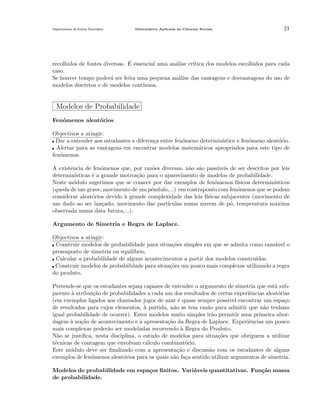 Departamento do Ensino Secund´rio
a

Matem´tica Aplicada `s Ciˆncais Sociais
a
a
e

21

´
recolhidos de fontes diversas. E essencial uma an´lise cr´
a
ıtica dos modelos escolhidos para cada
caso.
Se houver tempo poder´ ser feita uma pequena an´lise das vantagens e desvantagens do uso de
a
a
modelos discretos e de modelos cont´
ınuos.

Modelos de Probabilidade
Fen´menos aleat´rios
o
o
Objectivos a atingir:
Dar a entender aos estudantes a diferen¸a entre fen´meno determin´
c
o
ıstico e fen´meno aleat´rio.
o
o
Alertar para as vantagens em encontrar modelos matem´ticos apropriados para este tipo de
a
fen´menos.
o
A existˆncia de fen´menos que, por raz˜es diversas, n˜o s˜o pass´
e
o
o
a a
ıveis de ser descritos por leis
determin´
ısticas ´ a grande motiva¸˜o para o aparecimento de modelos de probabilidade.
e
ca
Neste m´dulo sugerimos que se comece por dar exemplos de fen´menos f´
o
o
ısicos determin´
ısticos
(queda de um grave, movimento de um pˆndulo,...) em contraponto com fen´menos que se podem
e
o
considerar aleat´rios devido ` grande complexidade das leis f´
o
a
ısicas subjacentes (movimento de
um dado ao ser lan¸ado, movimento das part´
c
ıculas numa nuvem de p´, temperatura m´xima
o
a
observada numa data futura,...).
Argumento de Simetria e Regra de Laplace.
Objectivos a atingir:
Construir modelos de probabilidade para situa¸˜es simples em que se admita como razo´vel o
co
a
pressuposto de simetria ou equil´
ıbrio.
Calcular a probabilidade de alguns acontecimentos a partir dos modelos constru´
ıdos.
Construir modelos de probabilidade para situa¸oes um pouco mais complexas utilizando a regra
c˜
do produto.
Pretende-se que os estudantes sejam capazes de entender o argumento de simetria que est´ suba
jacente a atribui¸˜o de probabilidades a cada um dos resultados de certas experiˆncias aleat´rias
`
ca
e
o
(em exemplos ligados aos chamados jogos de azar ´ quase sempre poss´ encontrar um espa¸o
e
ıvel
c
de resultados para cujos elementos, ` partida, n˜o se tem raz˜o para admitir que n˜o tenham
a
a
a
a
igual probabilidade de ocorrer). Estes modelos muito simples ir˜o permitir uma primeira abora
dagem ` no¸˜o de acontecimento e a apresenta¸ao da Regra de Laplace. Experiˆncias um pouco
a ca
c˜
e
mais complexas poder˜o ser modeladas recorrendo ` Regra do Produto.
a
a
N˜o se justiﬁca, nesta disciplina, o estudo de modelos para situa¸˜es que obriguem a utilizar
a
co
t´cnicas de contagem que envolvam c´lculo combinat´rio.
e
a
o
Este m´dulo deve ser ﬁnalizado com a apresenta¸˜o e discuss˜o com os estudantes de alguns
o
ca
a
exemplos de fen´menos aleat´rios para os quais n˜o fa¸a sentido utilizar argumentos de simetria.
o
o
a
c
Modelos de probabilidade em espa¸os ﬁnitos. Vari´veis quantitativas. Fun¸˜o massa
c
a
ca
de probabilidade.

 