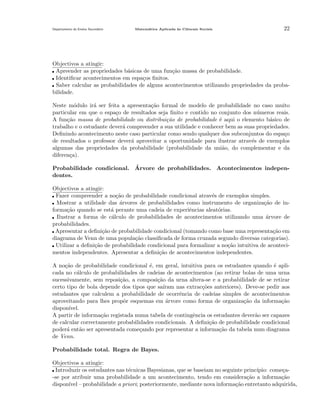 Departamento do Ensino Secund´rio
a

Matem´tica Aplicada `s Ciˆncais Sociais
a
a
e

22

Objectivos a atingir:
Apreender as propriedades b´sicas de uma fun¸ao massa de probabilidade.
a
c˜
Identiﬁcar acontecimentos em espa¸os ﬁnitos.
c
Saber calcular as probabilidades de alguns acontecimentos utilizando propriedades da probabilidade.
Neste m´dulo ir´ ser feita a apresenta¸˜o formal de modelo de probabilidade no caso muito
o
a
ca
particular em que o espa¸o de resultados seja ﬁnito e contido no conjunto dos n´meros reais.
c
u
A fun¸˜o massa de probabilidade ou distribui¸˜o de probabilidade ´ aqui o elemento b´sico de
ca
ca
e
a
trabalho e o estudante dever´ compreender a sua utilidade e conhecer bem as suas propriedades.
a
Deﬁnindo acontecimento neste caso particular como sendo qualquer dos subconjuntos do espa¸o
c
de resultados o professor dever´ aproveitar a oportunidade para ilustrar atrav´s de exemplos
a
e
algumas das propriedades da probabilidade (probabilidade da uni˜o, do complementar e da
a
diferen¸a).
c
´
Probabilidade condicional. Arvore de probabilidades. Acontecimentos independentes.
Objectivos a atingir:
Fazer compreender a no¸˜o de probabilidade condicional atrav´s de exemplos simples.
ca
e
Mostrar a utilidade das arvores de probabilidades como instrumento de organiza¸˜o de in´
ca
forma¸˜o quando se est´ perante uma cadeia de experiˆncias aleat´rias.
ca
a
e
o
Ilustrar a forma de c´lculo de probabilidades de acontecimentos utilizando uma ´rvore de
a
a
probabilidades.
Apresentar a deﬁni¸˜o de probabilidade condicional (tomando como base uma representa¸ao em
ca
c˜
diagrama de Venn de uma popula¸˜o classiﬁcada de forma cruzada segundo diversas categorias).
ca
Utilizar a deﬁni¸˜o de probabilidade condicional para formalizar a no¸˜o intuitiva de acontecica
ca
mentos independentes. Apresentar a deﬁni¸˜o de acontecimentos independentes.
ca
A no¸˜o de probabilidade condicional ´, em geral, intuitiva para os estudantes quando ´ aplica
e
e
cada no c´lculo de probabilidades de cadeias de acontecimentos (ao retirar bolas de uma urna
a
sucessivamente, sem reposi¸˜o, a composi¸ao da urna altera-se e a probabilidade de se retirar
ca
c˜
certo tipo de bola depende dos tipos que sa´
ıram nas extrac¸˜es anteriores). Deve-se pedir aos
co
estudantes que calculem a probabilidade de ocorrˆncia de cadeias simples de acontecimentos
e
aproveitando para lhes propˆr esquemas em ´rvore como forma de organiza¸˜o da informa¸ao
o
a
ca
c˜
dispon´
ıvel.
A partir de informa¸˜o registada numa tabela de contingˆncia os estudantes dever˜o ser capazes
ca
e
a
de calcular correctamente probabilidades condicionais. A deﬁni¸˜o de probabilidade condicional
ca
poder´ ent˜o ser apresentada come¸ando por representar a informa¸˜o da tabela num diagrama
a
a
c
ca
de Venn.
Probabilidade total. Regra de Bayes.
Objectivos a atingir:
Introduzir os estudantes nas t´cnicas Bayesianas, que se baseiam no seguinte princ´
e
ıpio: come¸ac
-se por atribuir uma probabilidade a um acontecimento, tendo em considera¸˜o a informa¸˜o
ca
ca
dispon´ – probabilidade a priori; posteriormente, mediante nova informa¸˜o entretanto adquirida,
ıvel
ca

 