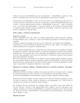 Departamento do Ensino Secund´rio
a

Matem´tica Aplicada `s Ciˆncais Sociais
a
a
e

23

obt´m-se uma nova probabilidade para esse acontecimento – probabilidade a posteriori. Esta
e
pode ser entendida como uma correc¸˜o da probabilidade anteriormente atribu´
ca
ıda.
Conhecendo as “probabilidades a priori” de um certo efeito A ser originado por cada uma de n
“causas” poss´
ıveis e mutuamente exclusivas e conhecendo o modelo de probabilidade para essas
“causas”, a regra de Bayes permite calcular a “probabilidade a posteriori” – ap´s a ocorrˆncia
o
e
de A – de ter sido uma determinada, a causa que originou A. Os estudantes dever˜o analisar
a
e trabalhar muitos exemplos que lhes permitam n˜o s´ clariﬁcar a no¸˜o de causa/efeito como
a o
ca
ilustrar a utilidade da regra de Bayes.
Valor m´dio e variˆncia populacional.
e
a
Objectivos a atingir:
Fazer a distin¸˜o entre valor m´dio (ou m´dia) populacional e m´dia amostral e tamb´m,
ca
e
e
e
e
de modo idˆntico, para a variˆncia e outras caracter´
e
a
ısticas j´ referidas no estudo descritivo de
a
amostras.
Alargar a no¸˜o de popula¸˜o como um conceito subjacente a um modelo de probabilidade.
ca
ca
Apresentar de forma justiﬁcada as f´rmulas de c´lculo do valor m´dio e da variˆncia para
o
a
e
a
modelos quantitativos de espa¸o de resultados ﬁnito.
c
Este ´ o m´dulo fundamental para a compreens˜o dos t´picos que ir˜o ser tratados no cap´
e
o
a
o
a
ıtulo
da inferˆncia estat´
e
ıstica. Mais precisamente, no cap´
ıtulo da inferˆncia estat´
e
ıstica ir˜o ser dados
a
resultados que ir˜o permitir fazer certas aﬁrma¸˜es (probabil´
a
co
ısticas) sobre caracter´
ısticas de
interesse numa popula¸˜o tendo como base unicamente a informa¸˜o constante numa pequena
ca
ca
parte dessa popula¸˜o (amostra).
ca
Deve ﬁcar claro para os estudantes que se utilizam termos an´logos (m´dia, variˆncia, quantis)
a
e
a
´
em trˆs contextos distintos: amostra, popula¸˜o, modelo de probabilidade. E ainda de extrema
e
ca
importˆncia fazer compreender de que modo ´ poss´ alargar o conceito de popula¸˜o de modo
a
e
ıvel
ca
a que se possa falar de popula¸˜o subjacente a um modelo.
ca
Espa¸os de resultados inﬁnitos. Modelos discretos e modelos cont´
c
ınuos. Exemplos.
Objectivos a atingir:
Mostrar o interesse em adoptar modelos com suporte n˜o ﬁnito em situa¸˜es onde o conjunto
a
co
de resultados poss´
ıveis n˜o seja conhecido na sua totalidade ou seja demasiado extenso.
a
Calcular probabilidades de acontecimentos a partir de alguns modelos cont´
ınuos simples.
Atrav´s da discuss˜o de alguns exemplos comuns (no de ﬁlhos das fam´
e
a
ılias portuguesas, alturas
¯
de todos os rapazes da escola, tempo de dura¸˜o de um equipamento, etc.) alertar para as
ca
vantagens de se escolher um modelo de suporte inﬁnito.
Os estudantes dever˜o comprender que qualquer fun¸˜o cujo gr´ﬁco nunca passe abaixo do
a
ca
a
eixo das abcissas, e tal que a ´rea compreendida entre o gr´ﬁco e esse eixo seja igual a uma
a
a
unidade, identiﬁca um modelo de probabilidade no conjunto dos n´meros reais. Dever˜o ainda
u
a
ser capazes de associar a probabilidade de um intervalo a ´rea, determinada por esse intervalo,
`a
entre o gr´ﬁco e o eixo.
a
Modelo Normal.

 