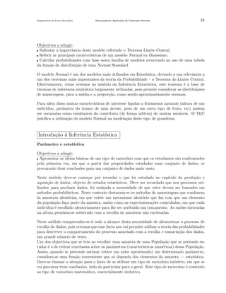 Departamento do Ensino Secund´rio
a

Matem´tica Aplicada `s Ciˆncais Sociais
a
a
e

24

Objectivos a atingir:
Salientar a importˆncia deste modelo referindo o Teorema Limite Central.
a
Referir as principais caracter´
ısticas de um modelo Normal ou Gaussiano.
Calcular probabilidades com base nesta fam´ de modelos recorrendo ao uso de uma tabela
ılia
da fun¸˜o de distribui¸˜o de uma Normal Standard.
ca
ca
O modelo Normal ´ um dos modelos mais utilizados em Estat´
e
ıstica, devendo a sua relevˆncia a
a
um dos teoremas mais importantes da teoria da Probabilidade – o Teorema do Limite Central.
Efectivamente, como veremos no m´dulo da Inferˆncia Estat´
o
e
ıstica, este teorema ´ a base de
e
t´cnicas de inferˆncia estat´
e
e
ıstica largamente utilizadas, pois permite considerar as distribui¸˜es
co
de amostragem, para a m´dia e a propor¸˜o, como sendo aproximadamente normais.
e
ca
Para al´m disso muitas caracter´
e
ısticas de interesse ligadas a fen´menos naturais (altura de um
o
indiv´
ıduo, per´
ımetro do tronco de uma ´rvore, peso de um certo tipo de fruto, etc) podem
a
ser encaradas como resultantes do contributo (de forma aditiva) de muitas vari´veis. O TLC
a
justiﬁca a utiliza¸˜o do modelo Normal na modela¸˜o deste tipo de grandezas.
ca
ca

Introdu¸˜o ` Inferˆncia Estat´
ca a
e
ıstica
Parˆmetro e estat´
a
ıstica
Objectivos a atingir:
Apresentar as ideias b´sicas de um tipo de racioc´
a
ınio com que os estudantes s˜o confrontados
a
pela primeira vez, em que a partir das propriedades estudadas num conjunto de dados, se
procurar˜o tirar conclus˜es para um conjunto de dados mais vasto.
a
o
Neste m´dulo deve-se come¸ar por recordar o que foi estudado no cap´
o
c
ıtulo da produ¸˜o e
ca
aquisi¸˜o de dados, objecto de estudos estat´
ca
ısticos. Deve ser recordado que nos processos utilizados para produzir dados, foi real¸ada a necessidade de que estes devem ser baseados em
c
m´todos probabil´
e
ısticos. Neste contexto destacam-se os m´todos de amostragem que conduzem
e
a
`s amostras aleat´rias, em que existe um mecanismo aleat´rio que faz com que um elemento
o
o
da popula¸˜o fa¸a parte da amostra, assim como as experimenta¸˜es controladas, em que cada
ca
c
co
indiv´
ıduo ´ escolhido aleatoriamente para lhe ser atribu´ um tratamento. As raz˜es invocadas
e
ıdo
o
na altura prendem-se sobretudo com a recolha de amostras n˜o enviesadas.
a
Neste m´dulo compreender-se-´ todo o alcance desta necessidade de aleatoriezar o processo de
o
a
recolha de dados, pois veremos que esse facto nos vai permitir utilizar a teoria das probabilidades
para descrever o comportamento do processo associado com a recolha e sumaria¸˜o dos dados,
ca
um grande n´mero de vezes.
u
Um dos objectivos que se tem ao recolher uma amostra de uma Popula¸˜o que se pretende esca
tudar ´ o de retirar conclus˜es sobre os parˆmetros (caracter´
e
o
a
ısticas num´ricas) dessa Popula¸˜o.
e
ca
Assim, quando se pretende estimar (obter um valor aproximado) um determinado parˆmetro,
a
considera-se uma fun¸˜o conveniente que s´ dependa dos elementos da amostra — estat´
ca
o
ıstica.
Deve-se chamar a aten¸˜o para o facto de se utilizar um tipo de racioc´
ca
ınio indutivo, em que se
vai procurar tirar conclus˜es, indo do particular para o geral. Este tipo de racioc´ ´ contr´rio
o
ınio e
a
ao tipo de racioc´
ınio matem´tico, essencialmente dedutivo.
a

 