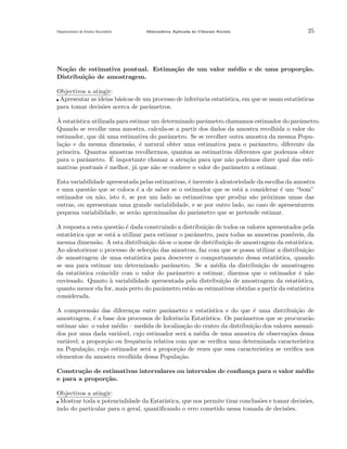 Departamento do Ensino Secund´rio
a

Matem´tica Aplicada `s Ciˆncais Sociais
a
a
e

25

No¸˜o de estimativa pontual. Estima¸˜o de um valor m´dio e de uma propor¸˜o.
ca
ca
e
ca
Distribui¸˜o de amostragem.
ca
Objectivos a atingir:
Apresentar as ideias b´sicas de um processo de inferˆncia estat´
a
e
ıstica, em que se usam estat´
ısticas
para tomar decis˜es acerca de parˆmetros.
o
a
`
A estat´
ıstica utilizada para estimar um determinado parˆmetro chamamos estimador do parˆmetro.
a
a
Quando se recolhe uma amostra, calcula-se a partir dos dados da amostra recolhida o valor do
estimador, que d´ uma estimativa do parˆmetro. Se se recolher outra amostra da mesma Popua
a
la¸˜o e da mesma dimens˜o, ´ natural obter uma estimativa para o parˆmetro, diferente da
ca
a e
a
primeira. Quantas amostras recolhermos, quantas as estimativas diferentes que podemos obter
´
para o parˆmetro. E importante chamar a aten¸˜o para que n˜o podemos dizer qual das estia
ca
a
mativas pontuais ´ melhor, j´ que n˜o se conhece o valor do parˆmetro a estimar.
e
a
a
a
Esta variabilidade apresentada pelas estimativas, ´ inerente ` aleatoriedade da escolha da amostra
e
a
e uma quest˜o que se coloca ´ a de saber se o estimador que se est´ a considerar ´ um “bom”
a
e
a
e
estimador ou n˜o, isto ´, se por um lado as estimativas que produz s˜o pr´ximas umas das
a
e
a
o
outras, ou apresentam uma grande variabilidade, e se por outro lado, no caso de apresentarem
pequena variabilidade, se ser˜o aproximadas do parˆmetro que se pretende estimar.
a
a
A resposta a esta quest˜o ´ dada construindo a distribui¸˜o de todos os valores apresentados pela
a e
ca
estat´
ıstica que se est´ a utilizar para estimar o parˆmetro, para todas as amostras poss´
a
a
ıveis, da
mesma dimens˜o. A esta distribui¸˜o d´-se o nome de distribui¸˜o de amostragem da estat´
a
ca a
ca
ıstica.
Ao aleatoriezar o processo de selec¸˜o das amostras, faz com que se possa utilizar a distribui¸˜o
ca
ca
de amostragem de uma estat´
ıstica para descrever o comportamento dessa estat´
ıstica, quando
se usa para estimar um determinado parˆmetro. Se a m´dia da distribui¸˜o de amostragem
a
e
ca
da estat´
ıstica coincidir com o valor do parˆmetro a estimar, dizemos que o estimador ´ n˜o
a
e a
enviesado. Quanto a variabilidade apresentada pela distribui¸˜o de amostragem da estat´
`
ca
ıstica,
quanto menor ela for, mais perto do parˆmetro est˜o as estimativas obtidas a partir da estat´
a
a
ıstica
considerada.
A compreens˜o das diferen¸as entre parˆmetro e estat´
a
c
a
ıstica e do que ´ uma distribui¸˜o de
e
ca
amostragem, ´ a base dos processos de Inferˆncia Estat´
e
e
ıstica. Os parˆmetros que se procurar˜o
a
a
estimar s˜o: o valor m´dio – medida de localiza¸˜o do centro da distribui¸˜o dos valores assumia
e
ca
ca
dos por uma dada vari´vel, cujo estimador ser´ a m´dia de uma amostra de observa¸˜es dessa
a
a
e
co
vari´vel; a propor¸˜o ou frequˆncia relativa com que se veriﬁca uma determinada caracter´
a
ca
e
ıstica
na Popula¸˜o, cujo estimador ser´ a propor¸˜o de vezes que essa caracter´
ca
a
ca
ıstica se veriﬁca nos
elementos da amostra recolhida dessa Popula¸˜o.
ca
Constru¸˜o de estimativas intervalares ou intervalos de conﬁan¸a para o valor m´dio
ca
c
e
e para a propor¸˜o.
ca
Objectivos a atingir:
Mostrar toda a potencialidade da Estat´
ıstica, que nos permite tirar conclus˜es e tomar decis˜es,
o
o
indo do particular para o geral, quantiﬁcando o erro cometido nessa tomada de decis˜es.
o

 
