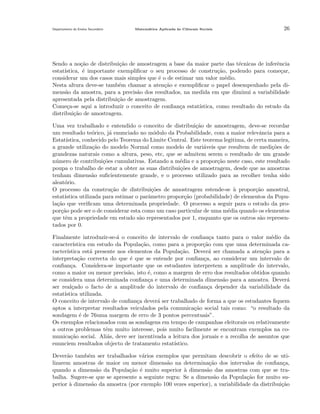 Departamento do Ensino Secund´rio
a

Matem´tica Aplicada `s Ciˆncais Sociais
a
a
e

26

Sendo a no¸˜o de distribui¸˜o de amostragem a base da maior parte das t´cnicas de inferˆncia
ca
ca
e
e
estat´
ıstica, ´ importante exempliﬁcar o seu processo de constru¸˜o, podendo para come¸ar,
e
ca
c
considerar um dos casos mais simples que ´ o de estimar um valor m´dio.
e
e
Nesta altura deve-se tamb´m chamar a aten¸˜o e exempliﬁcar o papel desempenhado pela die
ca
mens˜o da amostra, para a precis˜o dos resultados, na medida em que diminui a variabilidade
a
a
apresentada pela distribui¸˜o de amostragem.
ca
Come¸a-se aqui a introduzir o conceito de conﬁan¸a estat´
c
c
ıstica, como resultado do estudo da
distribui¸˜o de amostragem.
ca
Uma vez trabalhado e entendido o conceito de distribui¸˜o de amostragem, deve-se recordar
ca
um resultado te´rico, j´ enunciado no m´dulo da Probabilidade, com a maior relevˆncia para a
o
a
o
a
Estat´
ıstica, conhecido pelo Teorema do Limite Central. Este teorema legitima, de certa maneira,
a grande utiliza¸˜o do modelo Normal como modelo de vari´veis que resultem de medi¸˜es de
ca
a
co
grandezas naturais como a altura, peso, etc, que se admitem serem o resultado de um grande
n´mero de contribui¸˜es cumulativas. Estando a m´dia e a propor¸˜o neste caso, este resultado
u
co
e
ca
poupa o trabalho de estar a obter as suas distribui¸˜es de amostragem, desde que as amostras
co
tenham dimens˜o suﬁcientemente grande, e o processo utilizado para as recolher tenha sido
a
aleat´rio.
o
O processo da constru¸˜o de distribui¸˜es de amostragem estende-se ` propor¸˜o amostral,
ca
co
a
ca
estat´
ıstica utilizada para estimar o parˆmetro propor¸ao (probabilidade) de elementos da Popua
c˜
la¸˜o que veriﬁcam uma determinada propriedade. O processo a seguir para o estudo da proca
por¸˜o pode ser o de considerar esta como um caso particular de uma m´dia quando os elementos
ca
e
que tˆm a propriedade em estudo s˜o representados por 1, enquanto que os outros s˜o represene
a
a
tados por 0.
Finalmente introduzir-se-´ o conceito de intervalo de conﬁan¸a tanto para o valor m´dio da
a
c
e
caracter´
ıstica em estudo da Popula¸˜o, como para a propor¸˜o com que uma determinada caca
ca
racter´
ıstica est´ presente nos elementos da Popula¸˜o. Dever´ ser chamada a aten¸˜o para a
a
ca
a
ca
interpreta¸˜o correcta do que ´ que se entende por conﬁan¸a, ao considerar um intervalo de
ca
e
c
conﬁan¸a. Considera-se importante que os estudantes interpretem a amplitude do intervalo,
c
como a maior ou menor precis˜o, isto ´, como a margem de erro dos resultados obtidos quando
a
e
se considera uma determinada conﬁan¸a e uma determinada dimens˜o para a amostra. Dever´
c
a
a
ser real¸ado o facto de a amplitude do intervalo de conﬁan¸a depender da variabilidade da
c
c
estat´
ıstica utilizada.
O conceito de intervalo de conﬁan¸a dever´ ser trabalhado de forma a que os estudantes ﬁquem
c
a
aptos a interpretar resultados veiculados pela comunica¸˜o social tais como: “o resultado da
ca
sondagem ´ de 76uma margem de erro de 3 pontos percentuais”.
e
Os exemplos relacionados com as sondagens em tempo de campanhas eleitorais ou relativamente
a outros problemas tˆm muito interesse, pois muito facilmente se encontram exemplos na coe
munica¸˜o social. Ali´s, deve ser incentivada a leitura dos jornais e a recolha de assuntos que
ca
a
enunciem resultados objecto de tratamento estat´
ıstico.
Dever˜o tamb´m ser trabalhados v´rios exemplos que permitam descobrir o efeito de se utia
e
a
lizarem amostras de maior ou menor dimens˜o na determina¸˜o dos intervalos de conﬁan¸a,
a
ca
c
quando a dimens˜o da Popula¸˜o ´ muito superior ` dimens˜o das amostras com que se traa
ca e
a
a
balha. Sugere-se que se apresente a seguinte regra: Se a dimens˜o da Popula¸˜o for muito sua
ca
perior a dimens˜o da amostra (por exemplo 100 vezes superior), a variabilidade da distribui¸˜o
`
a
ca

 